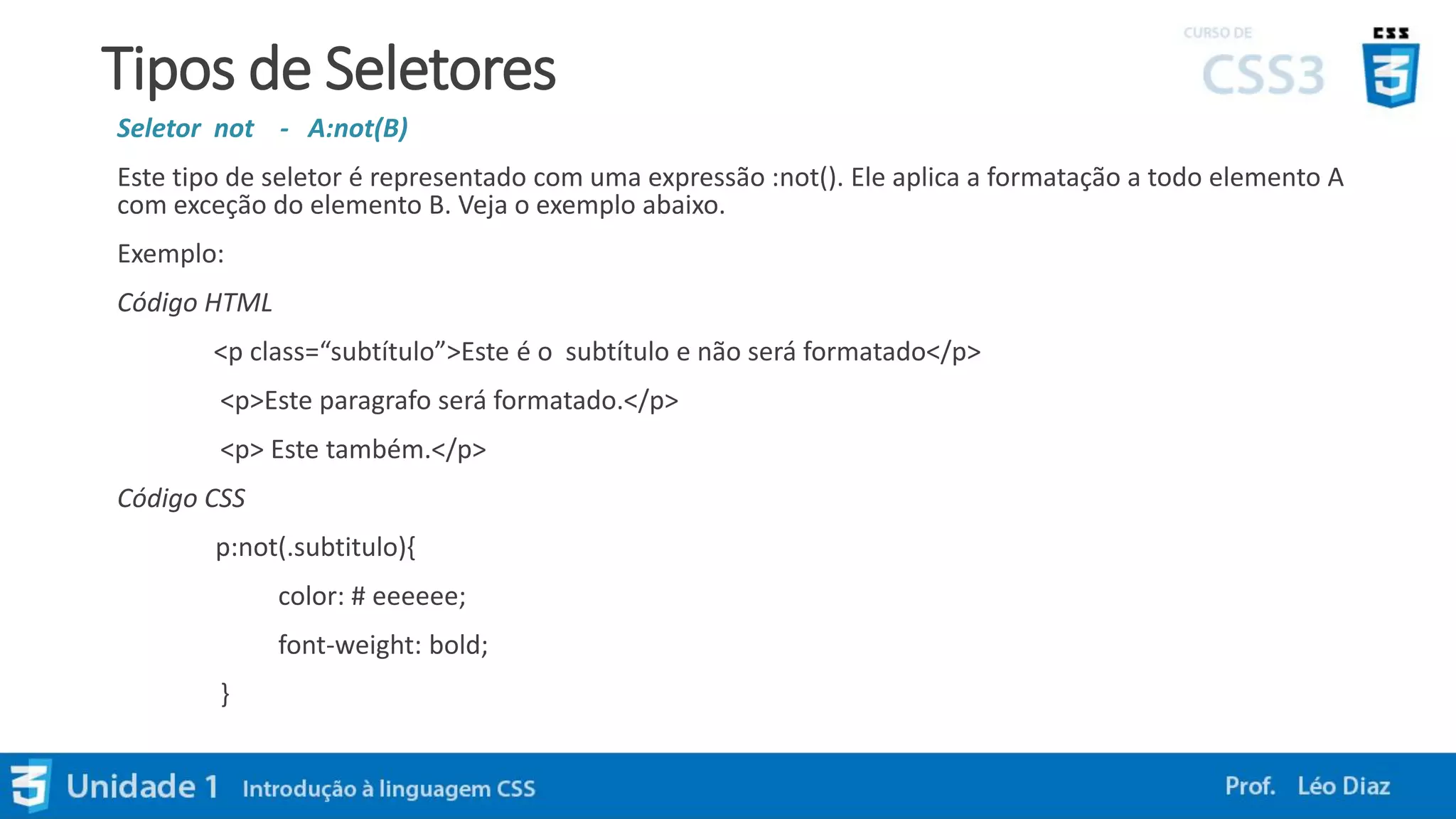 Tipos de Seletores
Seletor not - A:not(B)
Este tipo de seletor é representado com uma expressão :not(). Ele aplica a formatação a todo elemento A
com exceção do elemento B. Veja o exemplo abaixo.
Exemplo:
Código HTML
<p class=“subtítulo”>Este é o subtítulo e não será formatado</p>
<p>Este paragrafo será formatado.</p>
<p> Este também.</p>
Código CSS
p:not(.subtitulo){
color: # eeeeee;
font-weight: bold;
}
 