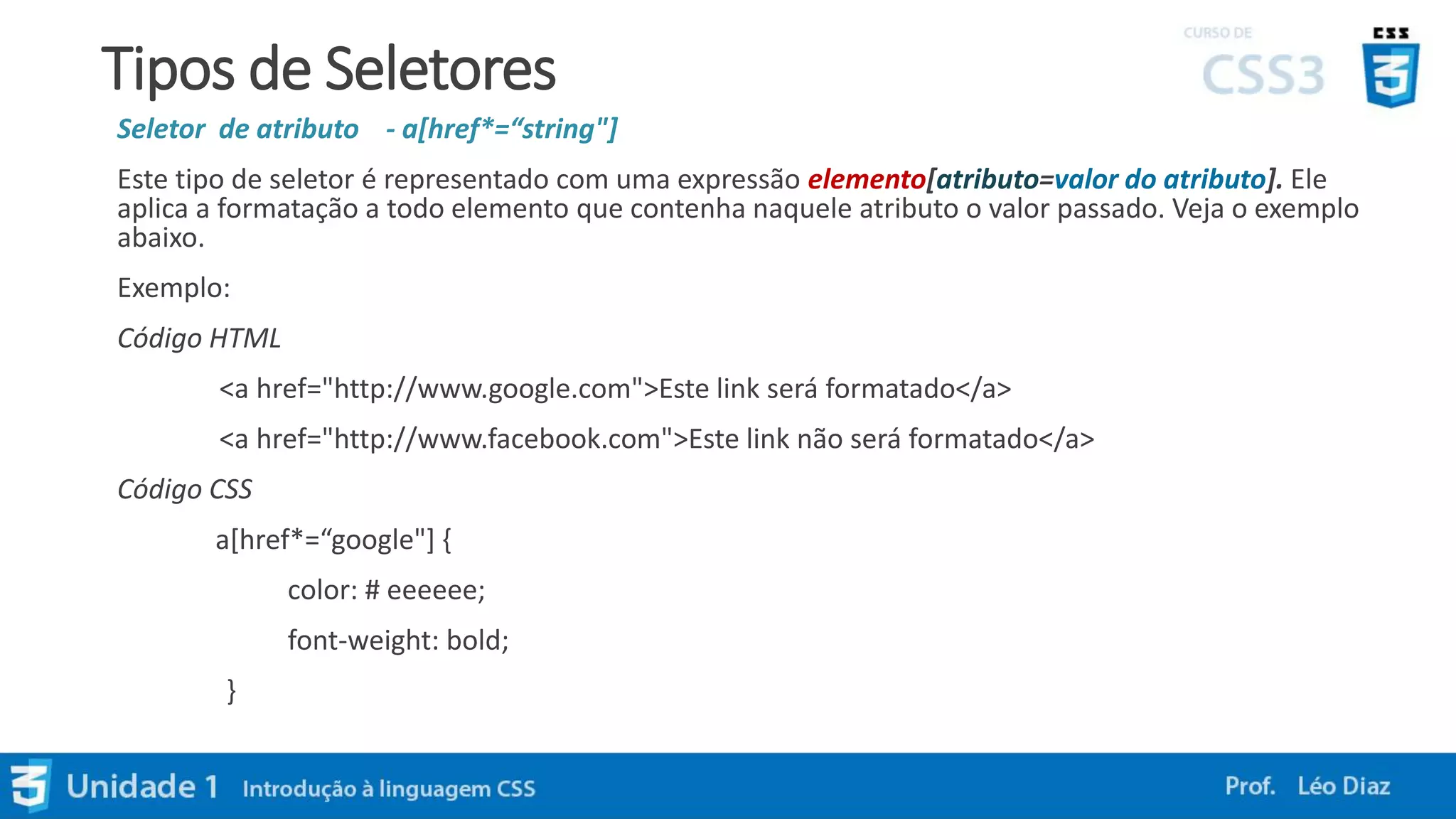 Tipos de Seletores
Seletor de atributo - a[href*=“string"]
Este tipo de seletor é representado com uma expressão elemento[atributo=valor do atributo]. Ele
aplica a formatação a todo elemento que contenha naquele atributo o valor passado. Veja o exemplo
abaixo.
Exemplo:
Código HTML
<a href="http://www.google.com">Este link será formatado</a>
<a href="http://www.facebook.com">Este link não será formatado</a>
Código CSS
a[href*=“google"] {
color: # eeeeee;
font-weight: bold;
}
 
