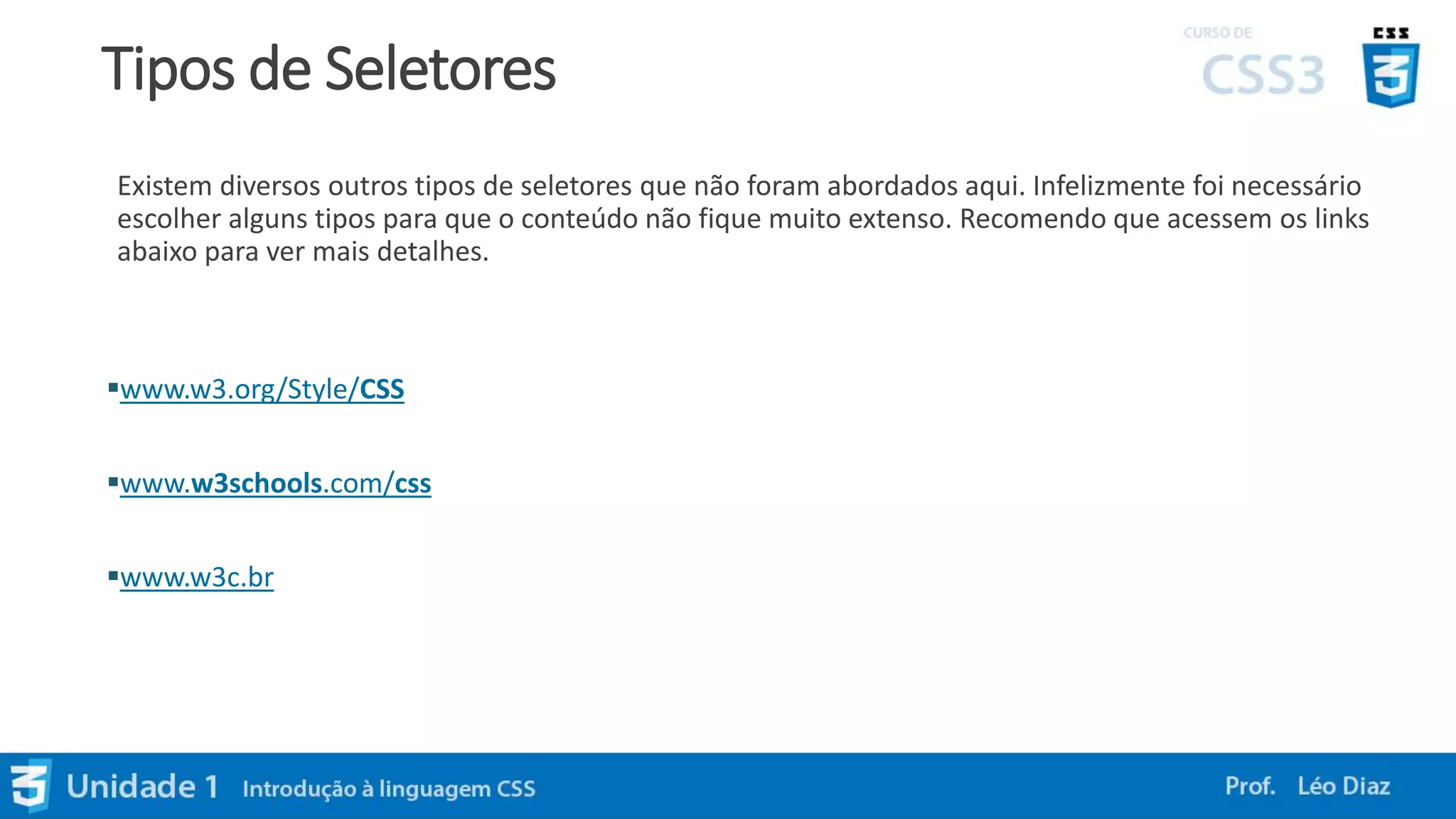 Tipos de Seletores
Existem diversos outros tipos de seletores que não foram abordados aqui. Infelizmente foi necessário
escolher alguns tipos para que o conteúdo não fique muito extenso. Recomendo que acessem os links
abaixo para ver mais detalhes.
www.w3.org/Style/CSS
www.w3schools.com/css
www.w3c.br
 