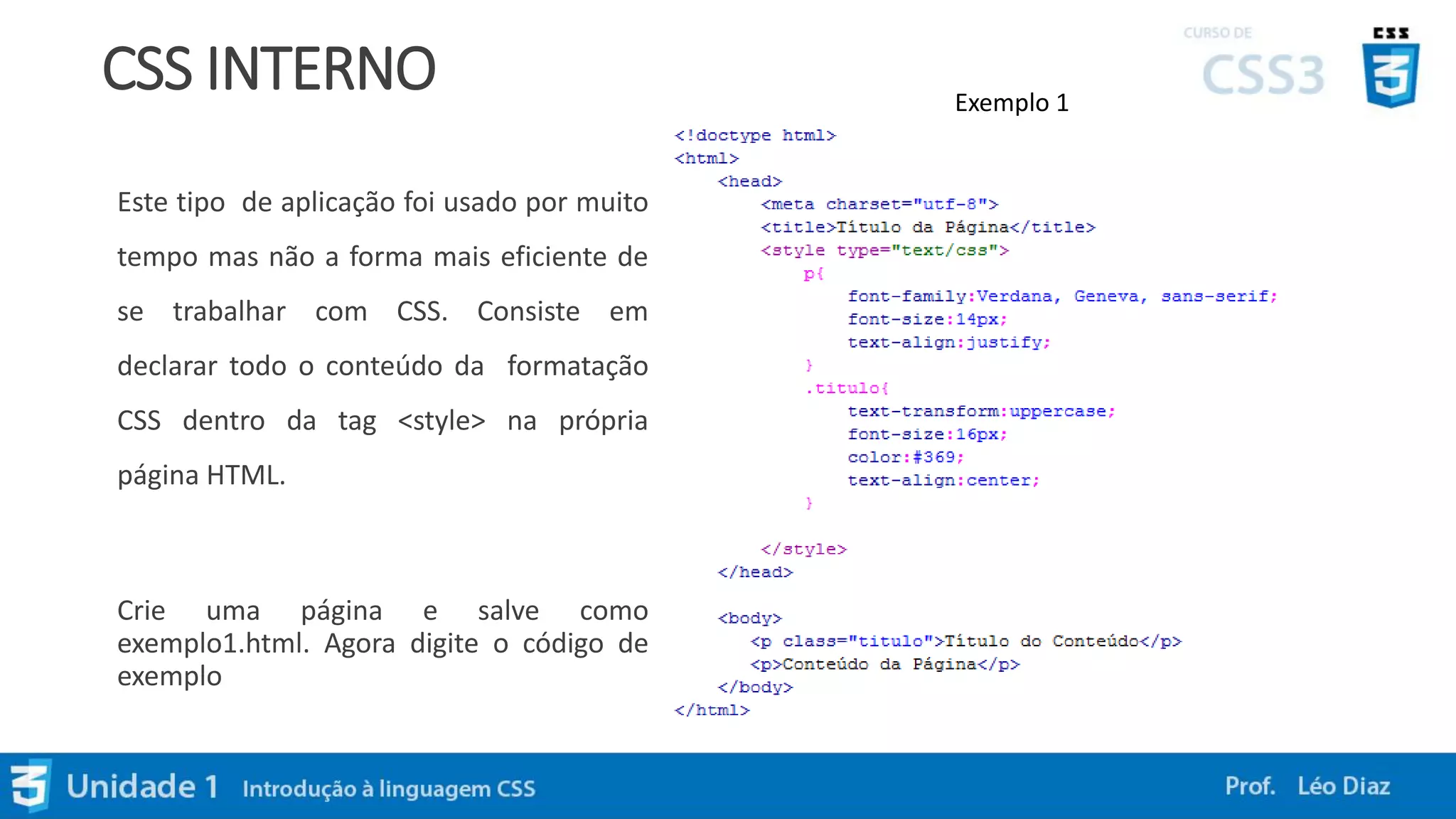 CSS INTERNO
Este tipo de aplicação foi usado por muito
tempo mas não a forma mais eficiente de
se trabalhar com CSS. Consiste em
declarar todo o conteúdo da formatação
CSS dentro da tag <style> na própria
página HTML.
Crie uma página e salve como
exemplo1.html. Agora digite o código de
exemplo
Exemplo 1
 