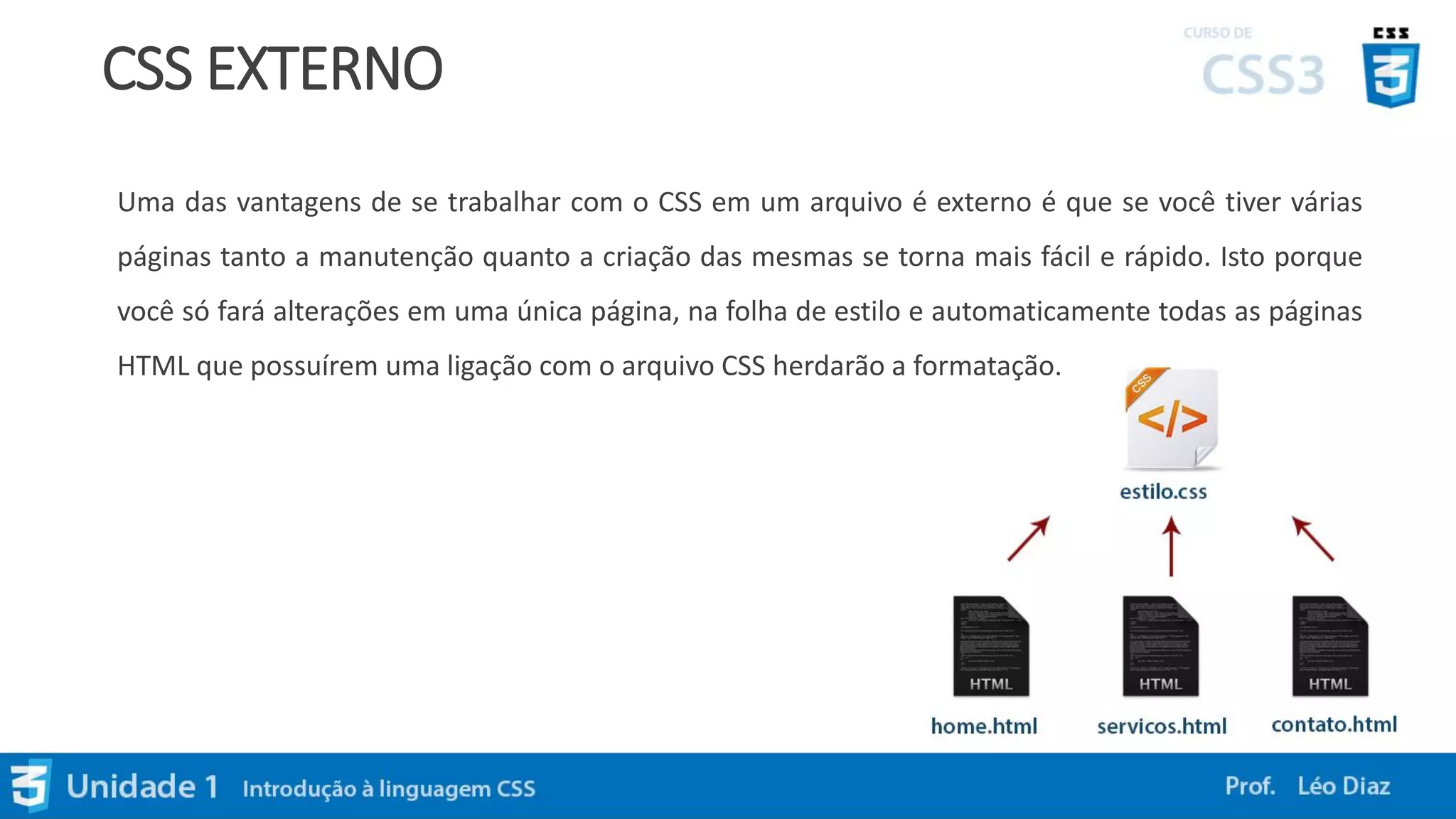 CSS EXTERNO
Uma das vantagens de se trabalhar com o CSS em um arquivo é externo é que se você tiver várias
páginas tanto a manutenção quanto a criação das mesmas se torna mais fácil e rápido. Isto porque
você só fará alterações em uma única página, na folha de estilo e automaticamente todas as páginas
HTML que possuírem uma ligação com o arquivo CSS herdarão a formatação.
 