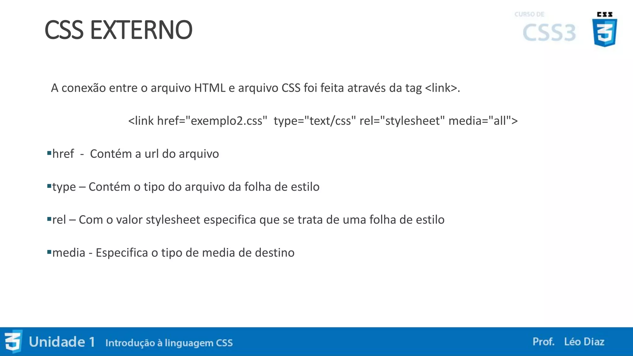 CSS EXTERNO
A conexão entre o arquivo HTML e arquivo CSS foi feita através da tag <link>.
<link href="exemplo2.css" type="text/css" rel="stylesheet" media="all">
href - Contém a url do arquivo
type – Contém o tipo do arquivo da folha de estilo
rel – Com o valor stylesheet especifica que se trata de uma folha de estilo
media - Especifica o tipo de media de destino
 