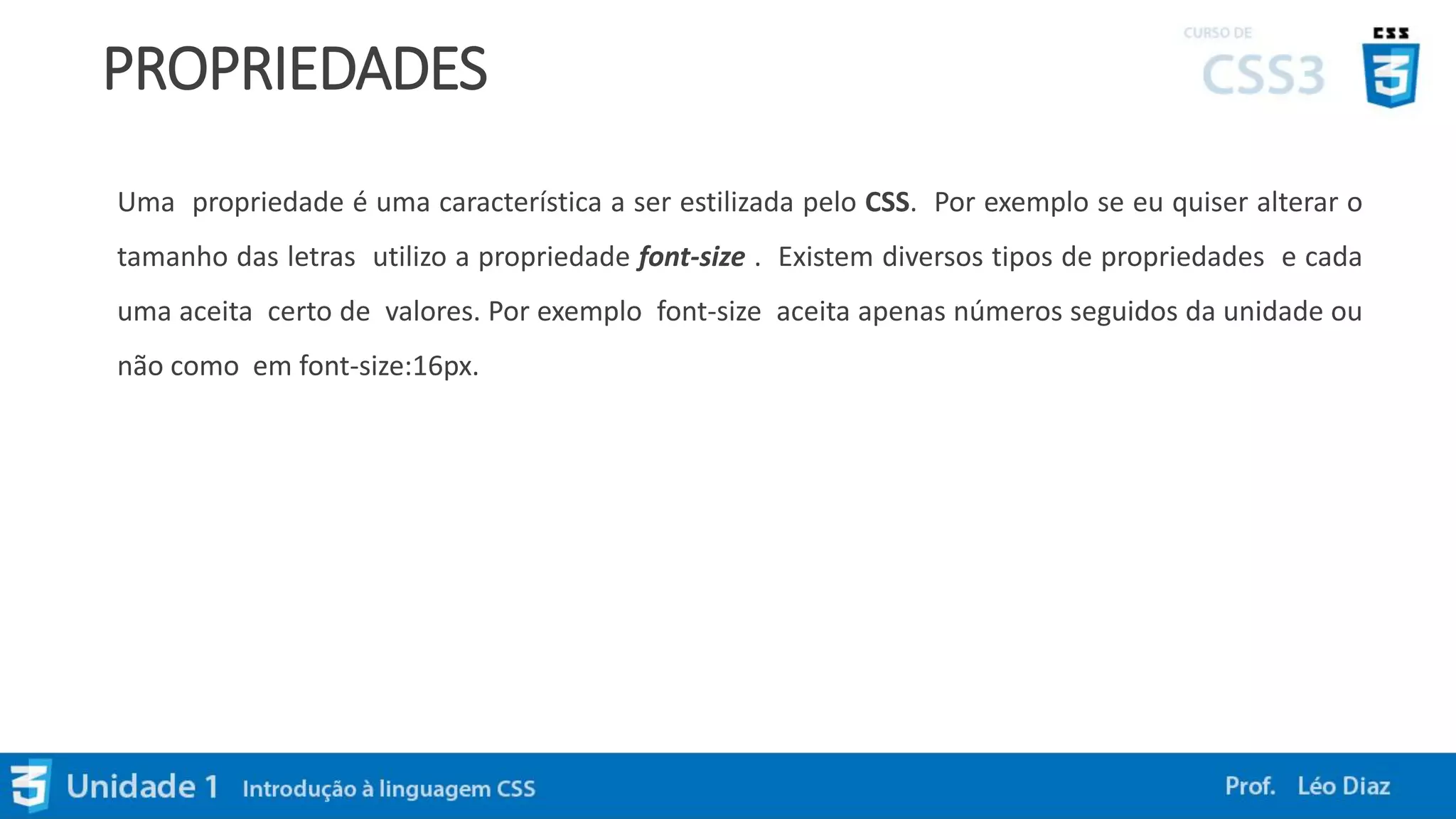PROPRIEDADES
Uma propriedade é uma característica a ser estilizada pelo CSS. Por exemplo se eu quiser alterar o
tamanho das letras utilizo a propriedade font-size . Existem diversos tipos de propriedades e cada
uma aceita certo de valores. Por exemplo font-size aceita apenas números seguidos da unidade ou
não como em font-size:16px.
 