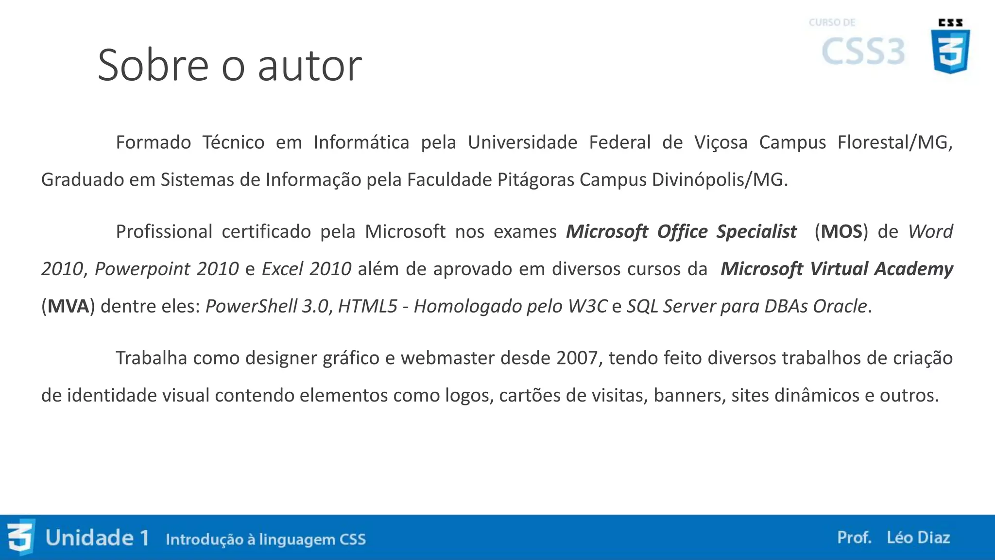 Sobre o autor
Formado Técnico em Informática pela Universidade Federal de Viçosa Campus Florestal/MG,
Graduado em Sistemas de Informação pela Faculdade Pitágoras Campus Divinópolis/MG.
Profissional certificado pela Microsoft nos exames Microsoft Office Specialist (MOS) de Word
2010, Powerpoint 2010 e Excel 2010 além de aprovado em diversos cursos da Microsoft Virtual Academy
(MVA) dentre eles: PowerShell 3.0, HTML5 - Homologado pelo W3C e SQL Server para DBAs Oracle.
Trabalha como designer gráfico e webmaster desde 2007, tendo feito diversos trabalhos de criação
de identidade visual contendo elementos como logos, cartões de visitas, banners, sites dinâmicos e outros.
 