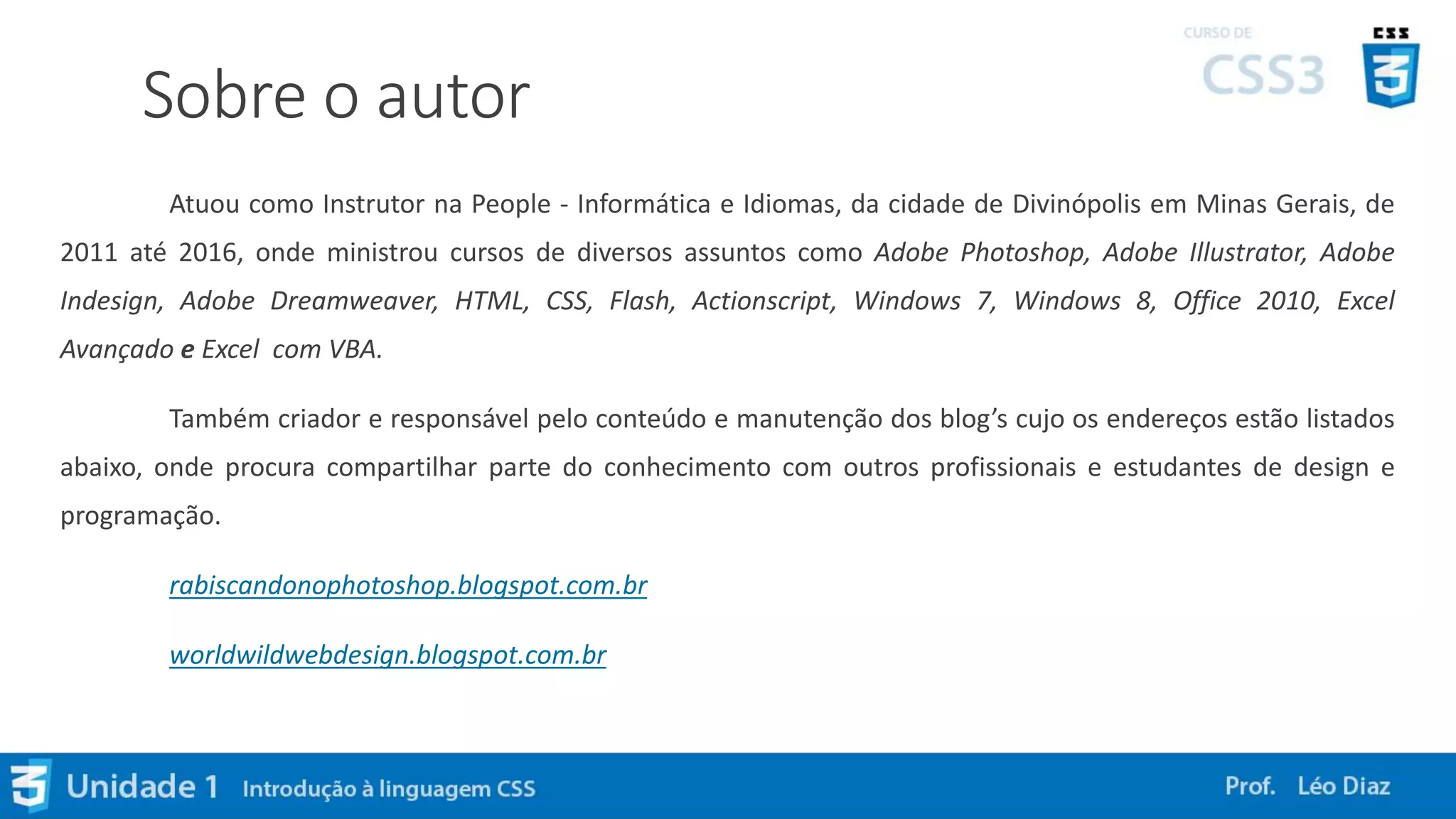Sobre o autor
Atuou como Instrutor na People - Informática e Idiomas, da cidade de Divinópolis em Minas Gerais, de
2011 até 2016, onde ministrou cursos de diversos assuntos como Adobe Photoshop, Adobe Illustrator, Adobe
Indesign, Adobe Dreamweaver, HTML, CSS, Flash, Actionscript, Windows 7, Windows 8, Office 2010, Excel
Avançado e Excel com VBA.
Também criador e responsável pelo conteúdo e manutenção dos blog’s cujo os endereços estão listados
abaixo, onde procura compartilhar parte do conhecimento com outros profissionais e estudantes de design e
programação.
rabiscandonophotoshop.blogspot.com.br
worldwildwebdesign.blogspot.com.br
 