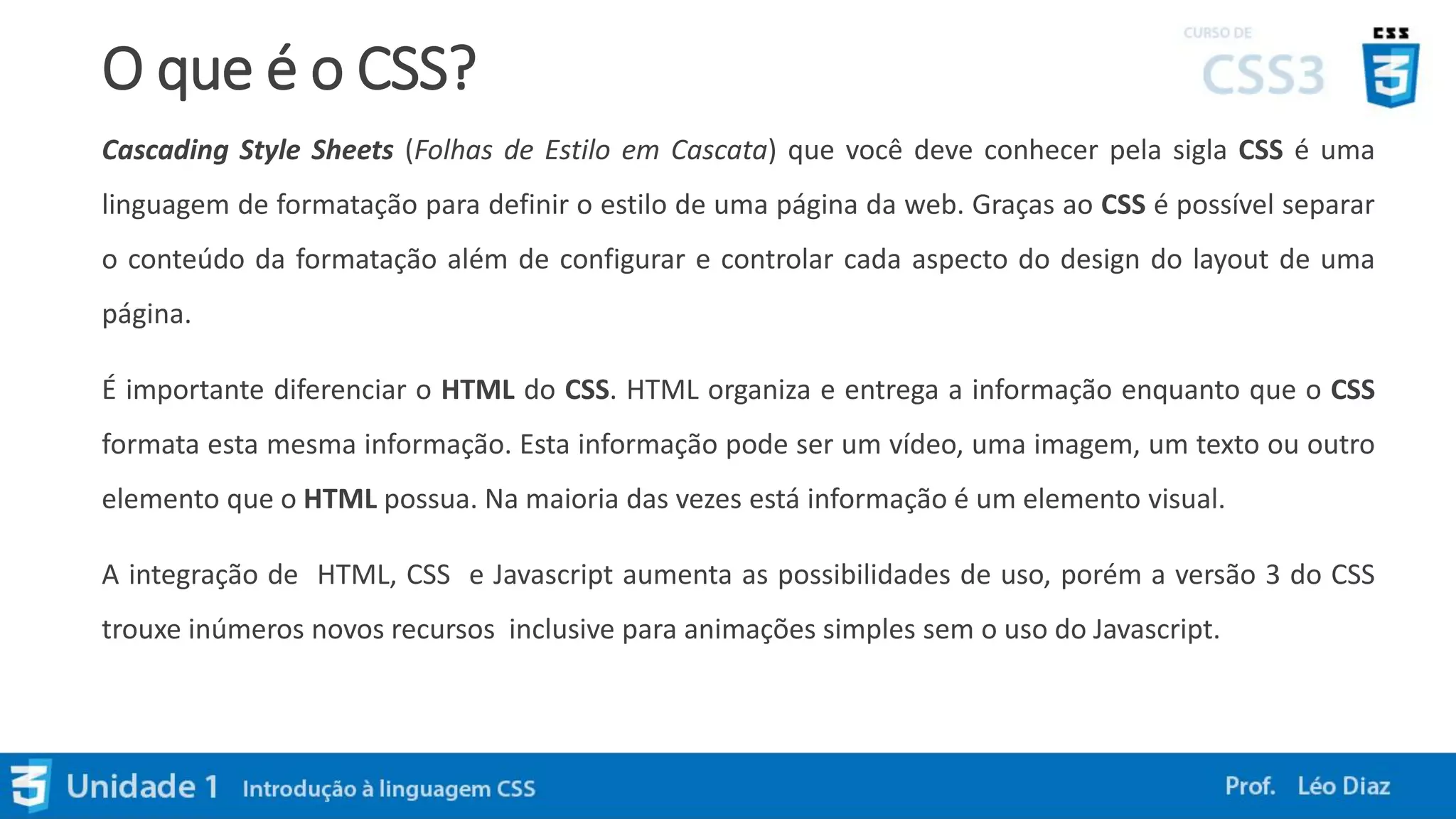 O que é o CSS?
Cascading Style Sheets (Folhas de Estilo em Cascata) que você deve conhecer pela sigla CSS é uma
linguagem de formatação para definir o estilo de uma página da web. Graças ao CSS é possível separar
o conteúdo da formatação além de configurar e controlar cada aspecto do design do layout de uma
página.
É importante diferenciar o HTML do CSS. HTML organiza e entrega a informação enquanto que o CSS
formata esta mesma informação. Esta informação pode ser um vídeo, uma imagem, um texto ou outro
elemento que o HTML possua. Na maioria das vezes está informação é um elemento visual.
A integração de HTML, CSS e Javascript aumenta as possibilidades de uso, porém a versão 3 do CSS
trouxe inúmeros novos recursos inclusive para animações simples sem o uso do Javascript.
 