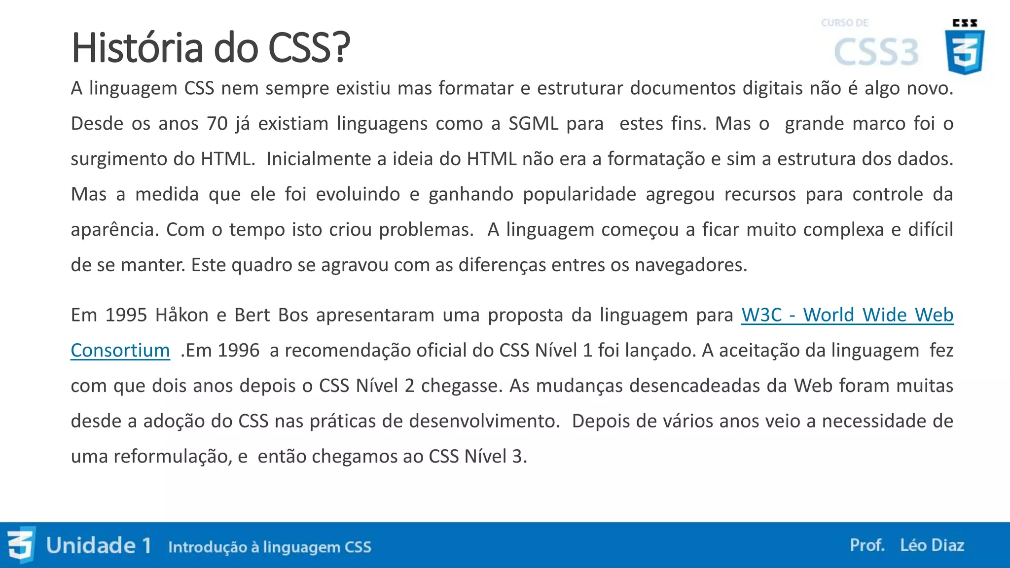 História do CSS?
A linguagem CSS nem sempre existiu mas formatar e estruturar documentos digitais não é algo novo.
Desde os anos 70 já existiam linguagens como a SGML para estes fins. Mas o grande marco foi o
surgimento do HTML. Inicialmente a ideia do HTML não era a formatação e sim a estrutura dos dados.
Mas a medida que ele foi evoluindo e ganhando popularidade agregou recursos para controle da
aparência. Com o tempo isto criou problemas. A linguagem começou a ficar muito complexa e difícil
de se manter. Este quadro se agravou com as diferenças entres os navegadores.
Em 1995 Håkon e Bert Bos apresentaram uma proposta da linguagem para W3C - World Wide Web
Consortium .Em 1996 a recomendação oficial do CSS Nível 1 foi lançado. A aceitação da linguagem fez
com que dois anos depois o CSS Nível 2 chegasse. As mudanças desencadeadas da Web foram muitas
desde a adoção do CSS nas práticas de desenvolvimento. Depois de vários anos veio a necessidade de
uma reformulação, e então chegamos ao CSS Nível 3.
 
