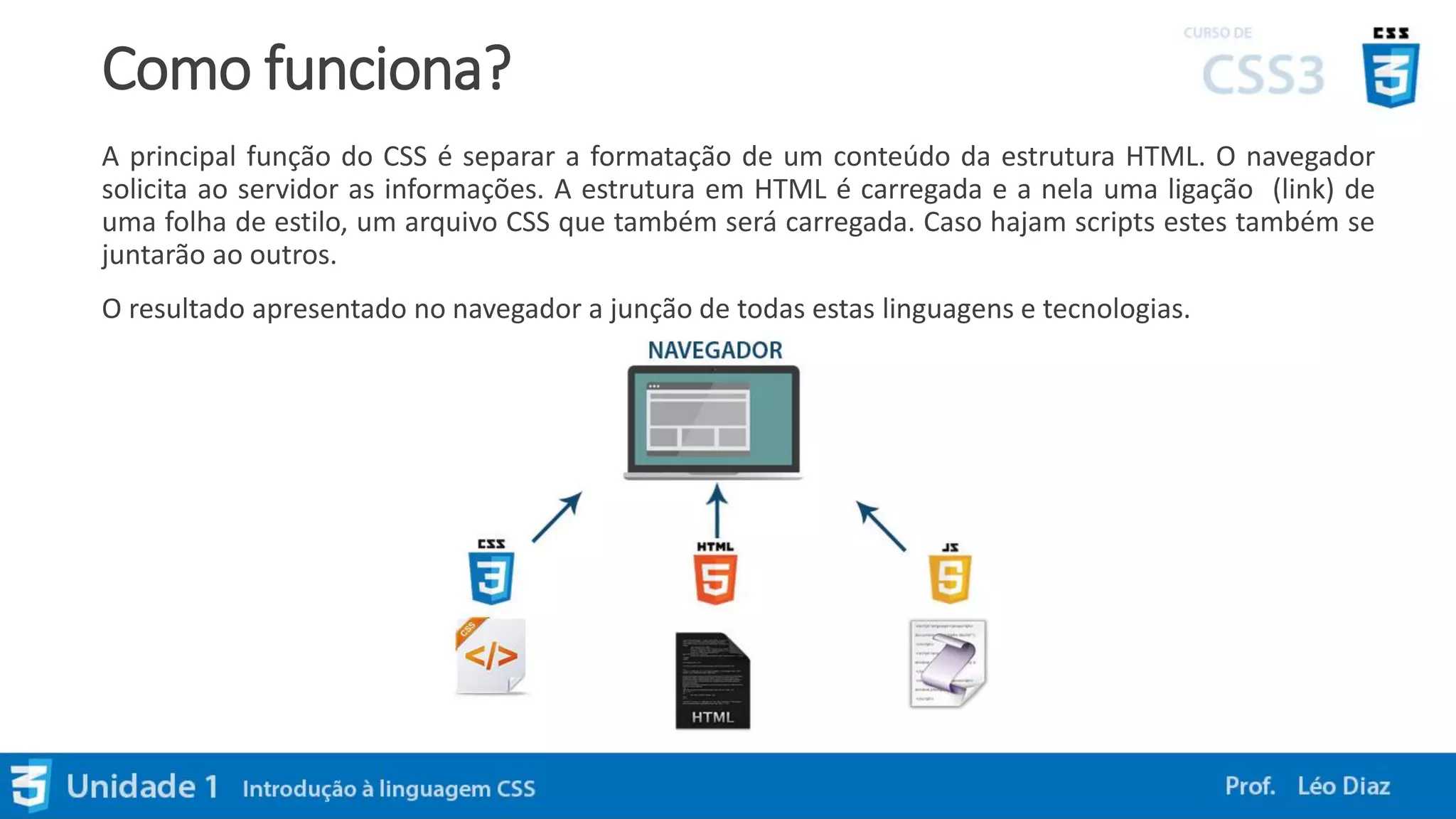Como funciona?
A principal função do CSS é separar a formatação de um conteúdo da estrutura HTML. O navegador
solicita ao servidor as informações. A estrutura em HTML é carregada e a nela uma ligação (link) de
uma folha de estilo, um arquivo CSS que também será carregada. Caso hajam scripts estes também se
juntarão ao outros.
O resultado apresentado no navegador a junção de todas estas linguagens e tecnologias.
 