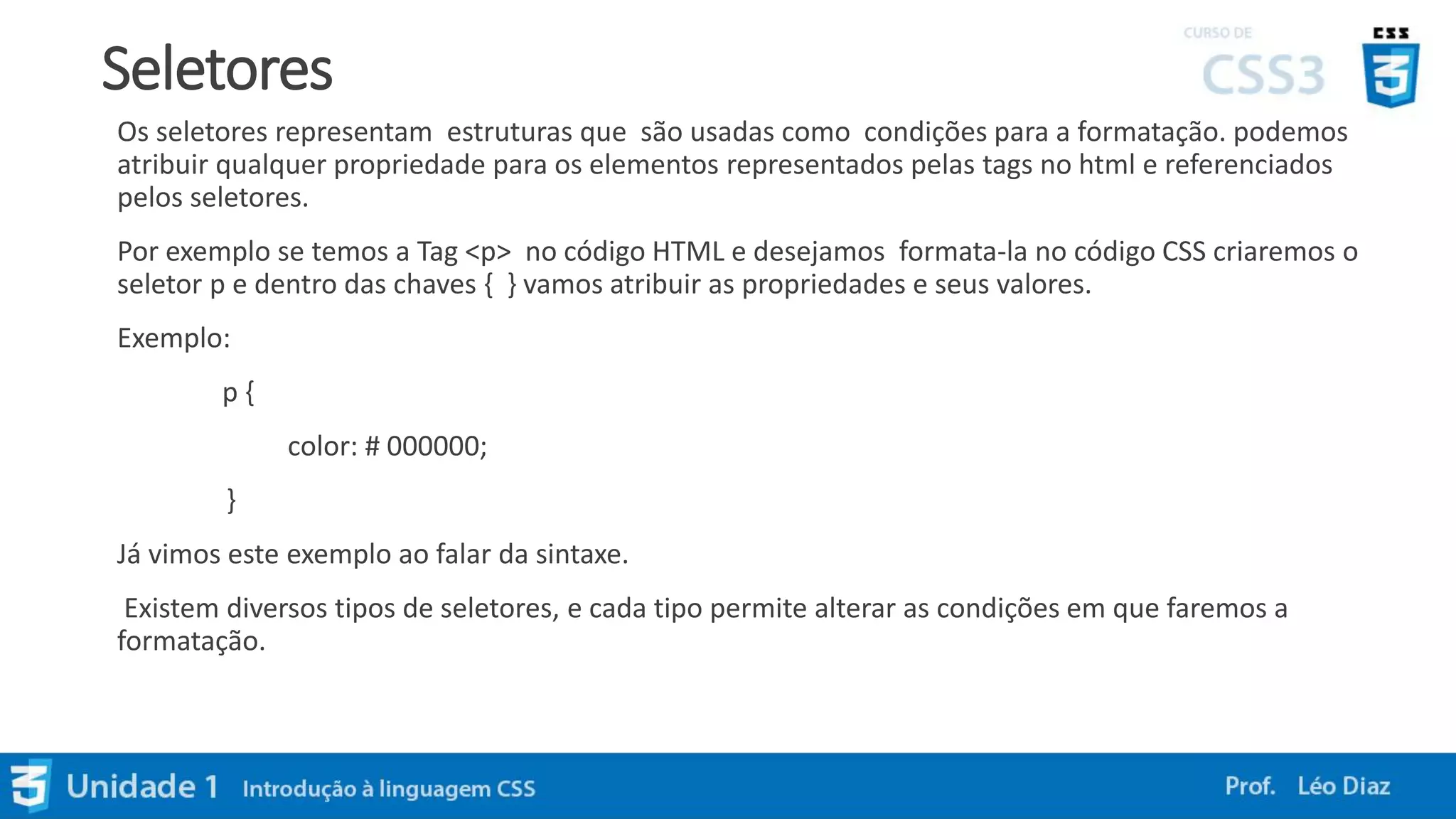 Seletores
Os seletores representam estruturas que são usadas como condições para a formatação. podemos
atribuir qualquer propriedade para os elementos representados pelas tags no html e referenciados
pelos seletores.
Por exemplo se temos a Tag <p> no código HTML e desejamos formata-la no código CSS criaremos o
seletor p e dentro das chaves { } vamos atribuir as propriedades e seus valores.
Exemplo:
p {
color: # 000000;
}
Já vimos este exemplo ao falar da sintaxe.
Existem diversos tipos de seletores, e cada tipo permite alterar as condições em que faremos a
formatação.
 