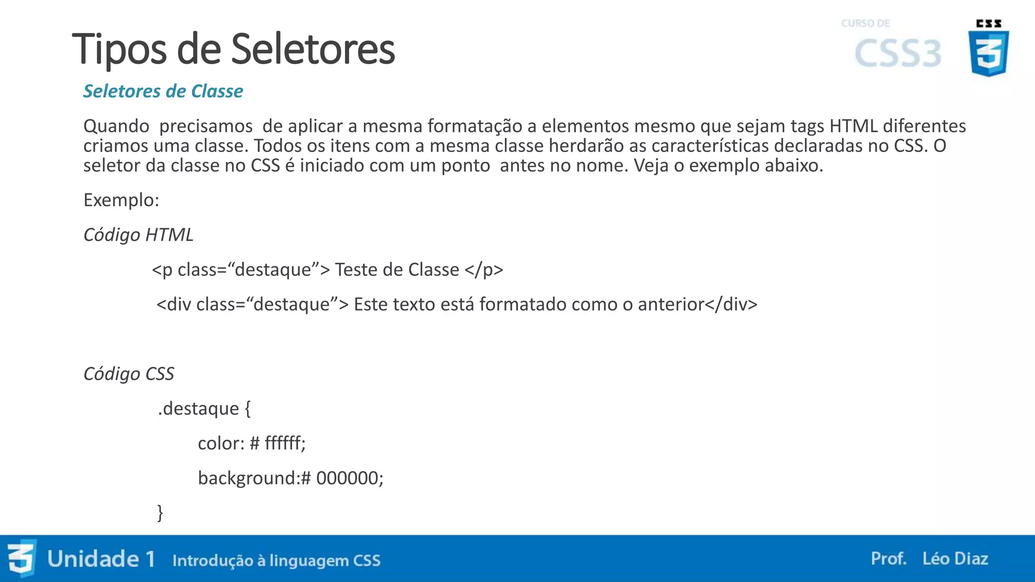 Tipos de Seletores
Seletores de Classe
Quando precisamos de aplicar a mesma formatação a elementos mesmo que sejam tags HTML diferentes
criamos uma classe. Todos os itens com a mesma classe herdarão as características declaradas no CSS. O
seletor da classe no CSS é iniciado com um ponto antes no nome. Veja o exemplo abaixo.
Exemplo:
Código HTML
<p class=“destaque”> Teste de Classe </p>
<div class=“destaque”> Este texto está formatado como o anterior</div>
Código CSS
.destaque {
color: # ffffff;
background:# 000000;
}
 