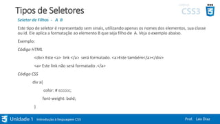 Tipos de Seletores
Seletor de Filhos - A B
Este tipo de seletor é representado sem sinais, utilizando apenas os nomes dos elementos, sua classe
ou id. Ele aplica a formatação ao elemento B que seja filho de A. Veja o exemplo abaixo.
Exemplo:
Código HTML
<div> Este <a> link </a> será formatado. <a>Este também</a></div>
<a> Este link não será formatado .</a>
Código CSS
div a{
color: # cccccc;
font-weight: bold;
}
 