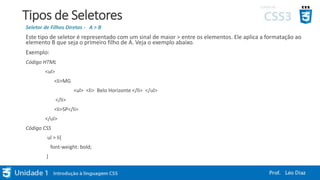 Tipos de Seletores
Seletor de Filhos Diretos - A > B
Este tipo de seletor é representado com um sinal de maior > entre os elementos. Ele aplica a formatação ao
elemento B que seja o primeiro filho de A. Veja o exemplo abaixo.
Exemplo:
Código HTML
<ul>
<li>MG
<ul> <li> Belo Horizonte </li> </ul>
</li>
<li>SP</li>
</ul>
Código CSS
ul > li{
font-weight: bold;
}
 