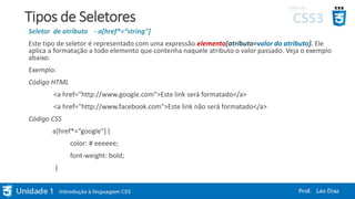 Tipos de Seletores
Seletor de atributo - a[href*=“string"]
Este tipo de seletor é representado com uma expressão elemento[atributo=valor do atributo]. Ele
aplica a formatação a todo elemento que contenha naquele atributo o valor passado. Veja o exemplo
abaixo.
Exemplo:
Código HTML
<a href="http://www.google.com">Este link será formatado</a>
<a href="http://www.facebook.com">Este link não será formatado</a>
Código CSS
a[href*=“google"] {
color: # eeeeee;
font-weight: bold;
}
 