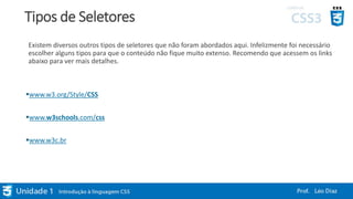 Tipos de Seletores
Existem diversos outros tipos de seletores que não foram abordados aqui. Infelizmente foi necessário
escolher alguns tipos para que o conteúdo não fique muito extenso. Recomendo que acessem os links
abaixo para ver mais detalhes.
www.w3.org/Style/CSS
www.w3schools.com/css
www.w3c.br
 
