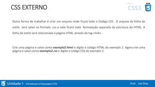 CSS EXTERNO
Outra forma de trabalhar é criar um arquivo onde ficará todo o Código CSS. O arquivo da folha de
estilo será salvo no formato .css e nele ficará toda formatação separada da estrutura do HTML. A
folha de estilo será relacionada à página HTML através da tag <link>.
Crie uma página e salve como exemplo2.html e digite o código HTML do exemplo 2. Agora crie uma
página e salve como exemplo2.css e digite o código CSS do exemplo 2.
 