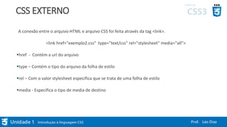 CSS EXTERNO
A conexão entre o arquivo HTML e arquivo CSS foi feita através da tag <link>.
<link href="exemplo2.css" type="text/css" rel="stylesheet" media="all">
href - Contém a url do arquivo
type – Contém o tipo do arquivo da folha de estilo
rel – Com o valor stylesheet especifica que se trata de uma folha de estilo
media - Especifica o tipo de media de destino
 