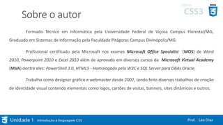 Sobre o autor
Formado Técnico em Informática pela Universidade Federal de Viçosa Campus Florestal/MG,
Graduado em Sistemas de Informação pela Faculdade Pitágoras Campus Divinópolis/MG.
Profissional certificado pela Microsoft nos exames Microsoft Office Specialist (MOS) de Word
2010, Powerpoint 2010 e Excel 2010 além de aprovado em diversos cursos da Microsoft Virtual Academy
(MVA) dentre eles: PowerShell 3.0, HTML5 - Homologado pelo W3C e SQL Server para DBAs Oracle.
Trabalha como designer gráfico e webmaster desde 2007, tendo feito diversos trabalhos de criação
de identidade visual contendo elementos como logos, cartões de visitas, banners, sites dinâmicos e outros.
 