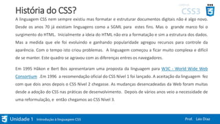 História do CSS?
A linguagem CSS nem sempre existiu mas formatar e estruturar documentos digitais não é algo novo.
Desde os anos 70 já existiam linguagens como a SGML para estes fins. Mas o grande marco foi o
surgimento do HTML. Inicialmente a ideia do HTML não era a formatação e sim a estrutura dos dados.
Mas a medida que ele foi evoluindo e ganhando popularidade agregou recursos para controle da
aparência. Com o tempo isto criou problemas. A linguagem começou a ficar muito complexa e difícil
de se manter. Este quadro se agravou com as diferenças entres os navegadores.
Em 1995 Håkon e Bert Bos apresentaram uma proposta da linguagem para W3C - World Wide Web
Consortium .Em 1996 a recomendação oficial do CSS Nível 1 foi lançado. A aceitação da linguagem fez
com que dois anos depois o CSS Nível 2 chegasse. As mudanças desencadeadas da Web foram muitas
desde a adoção do CSS nas práticas de desenvolvimento. Depois de vários anos veio a necessidade de
uma reformulação, e então chegamos ao CSS Nível 3.
 