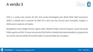 A versão 3
CSS3 é a versão mais recente do CSS. Está versão homologada pela World Wide Web Consortium
(W3C), é voltado para o conceito da Web 2.0 e para isto trás recursos para transições, imagens, e
efeitos para criação de animações.
Navegadores como Google Chrome, Opera, Safari, Mozilla Firefox e Internet Explorer a partir da versão
9 dão suporte ao CSS3. O novos recursos do CSS3 facilita o trabalho dos desenvolvedores e proporciona
aos suários, pela variedade de transformações na apresentação de uma página.
 