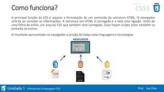 Como funciona?
A principal função do CSS é separar a formatação de um conteúdo da estrutura HTML. O navegador
solicita ao servidor as informações. A estrutura em HTML é carregada e a nela uma ligação (link) de
uma folha de estilo, um arquivo CSS que também será carregada. Caso hajam scripts estes também se
juntarão ao outros.
O resultado apresentado no navegador a junção de todas estas linguagens e tecnologias.
 