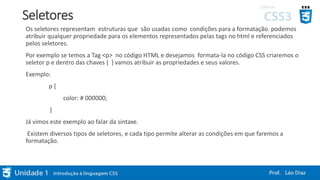 Seletores
Os seletores representam estruturas que são usadas como condições para a formatação. podemos
atribuir qualquer propriedade para os elementos representados pelas tags no html e referenciados
pelos seletores.
Por exemplo se temos a Tag <p> no código HTML e desejamos formata-la no código CSS criaremos o
seletor p e dentro das chaves { } vamos atribuir as propriedades e seus valores.
Exemplo:
p {
color: # 000000;
}
Já vimos este exemplo ao falar da sintaxe.
Existem diversos tipos de seletores, e cada tipo permite alterar as condições em que faremos a
formatação.
 