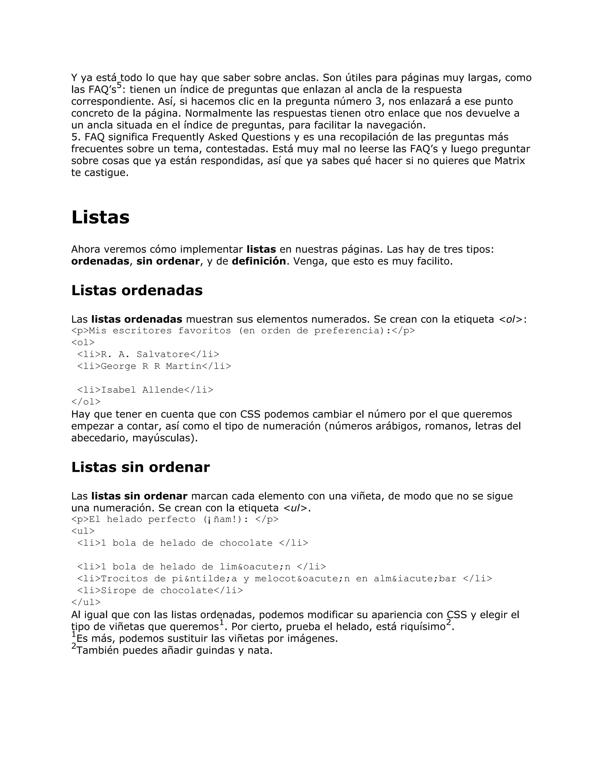 Y ya está todo lo que hay que saber sobre anclas. Son útiles para páginas muy largas, como
         5
las FAQ’s : tienen un índice de preguntas que enlazan al ancla de la respuesta
correspondiente. Así, si hacemos clic en la pregunta número 3, nos enlazará a ese punto
concreto de la página. Normalmente las respuestas tienen otro enlace que nos devuelve a
un ancla situada en el índice de preguntas, para facilitar la navegación.
5. FAQ significa Frequently Asked Questions y es una recopilación de las preguntas más
frecuentes sobre un tema, contestadas. Está muy mal no leerse las FAQ’s y luego preguntar
sobre cosas que ya están respondidas, así que ya sabes qué hacer si no quieres que Matrix
te castigue.



Listas
Ahora veremos cómo implementar listas en nuestras páginas. Las hay de tres tipos:
ordenadas, sin ordenar, y de definición. Venga, que esto es muy facilito.


Listas ordenadas
Las listas ordenadas muestran sus elementos numerados. Se crean con la etiqueta <ol>:
<p>Mis escritores favoritos (en orden de preferencia):</p>
<ol>
 <li>R. A. Salvatore</li>
 <li>George R R Martin</li>

 <li>Isabel Allende</li>
</ol>
Hay que tener en cuenta que con CSS podemos cambiar el número por el que queremos
empezar a contar, así como el tipo de numeración (números arábigos, romanos, letras del
abecedario, mayúsculas).


Listas sin ordenar
Las listas sin ordenar marcan cada elemento con una viñeta, de modo que no se sigue
una numeración. Se crean con la etiqueta <ul>.
<p>El helado perfecto (¡ñam!): </p>
<ul>
 <li>1 bola de helado de chocolate </li>

  <li>1 bola de helado de lim&oacute;n </li>
  <li>Trocitos de pi&ntilde;a y melocot&oacute;n en alm&iacute;bar </li>
  <li>Sirope de chocolate</li>
</ul>
Al igual que con las listas ordenadas, podemos modificar su apariencia con CSS y elegir el
                               1                                           2
tipo de viñetas que queremos . Por cierto, prueba el helado, está riquísimo .
1
  Es más, podemos sustituir las viñetas por imágenes.
2
  También puedes añadir guindas y nata.
 