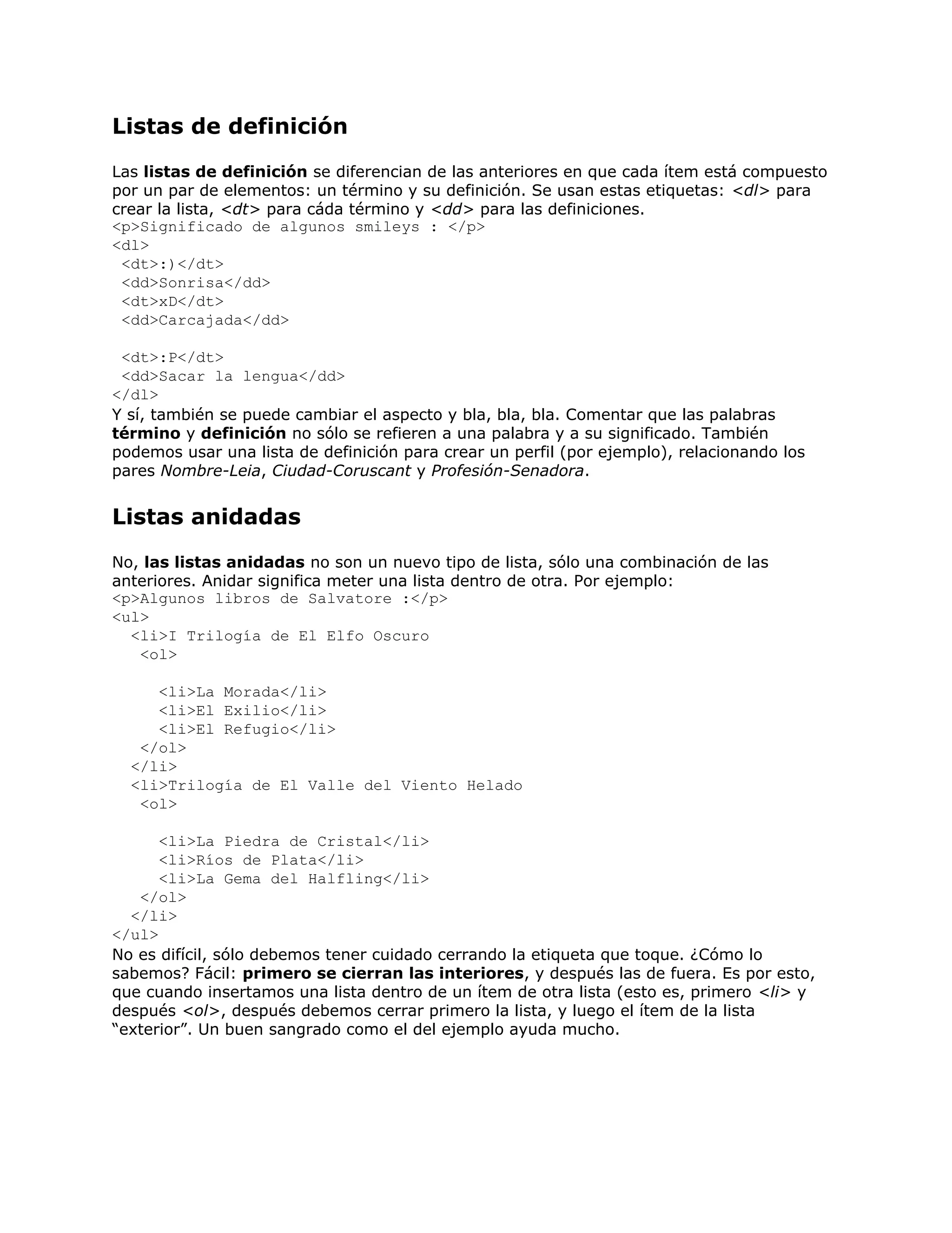 Listas de definición
Las listas de definición se diferencian de las anteriores en que cada ítem está compuesto
por un par de elementos: un término y su definición. Se usan estas etiquetas: <dl> para
crear la lista, <dt> para cáda término y <dd> para las definiciones.
<p>Significado de algunos smileys : </p>
<dl>
 <dt>:)</dt>
 <dd>Sonrisa</dd>
 <dt>xD</dt>
 <dd>Carcajada</dd>

 <dt>:P</dt>
 <dd>Sacar la lengua</dd>
</dl>
Y sí, también se puede cambiar el aspecto y bla, bla, bla. Comentar que las palabras
término y definición no sólo se refieren a una palabra y a su significado. También
podemos usar una lista de definición para crear un perfil (por ejemplo), relacionando los
pares Nombre-Leia, Ciudad-Coruscant y Profesión-Senadora.


Listas anidadas
No, las listas anidadas no son un nuevo tipo de lista, sólo una combinación de las
anteriores. Anidar significa meter una lista dentro de otra. Por ejemplo:
<p>Algunos libros de Salvatore :</p>
<ul>
  <li>I Trilogía de El Elfo Oscuro
   <ol>

     <li>La Morada</li>
     <li>El Exilio</li>
     <li>El Refugio</li>
   </ol>
  </li>
  <li>Trilogía de El Valle del Viento Helado
   <ol>

      <li>La Piedra de Cristal</li>
      <li>Ríos de Plata</li>
      <li>La Gema del Halfling</li>
   </ol>
  </li>
</ul>
No es difícil, sólo debemos tener cuidado cerrando la etiqueta que toque. ¿Cómo lo
sabemos? Fácil: primero se cierran las interiores, y después las de fuera. Es por esto,
que cuando insertamos una lista dentro de un ítem de otra lista (esto es, primero <li> y
después <ol>, después debemos cerrar primero la lista, y luego el ítem de la lista
“exterior”. Un buen sangrado como el del ejemplo ayuda mucho.
 
