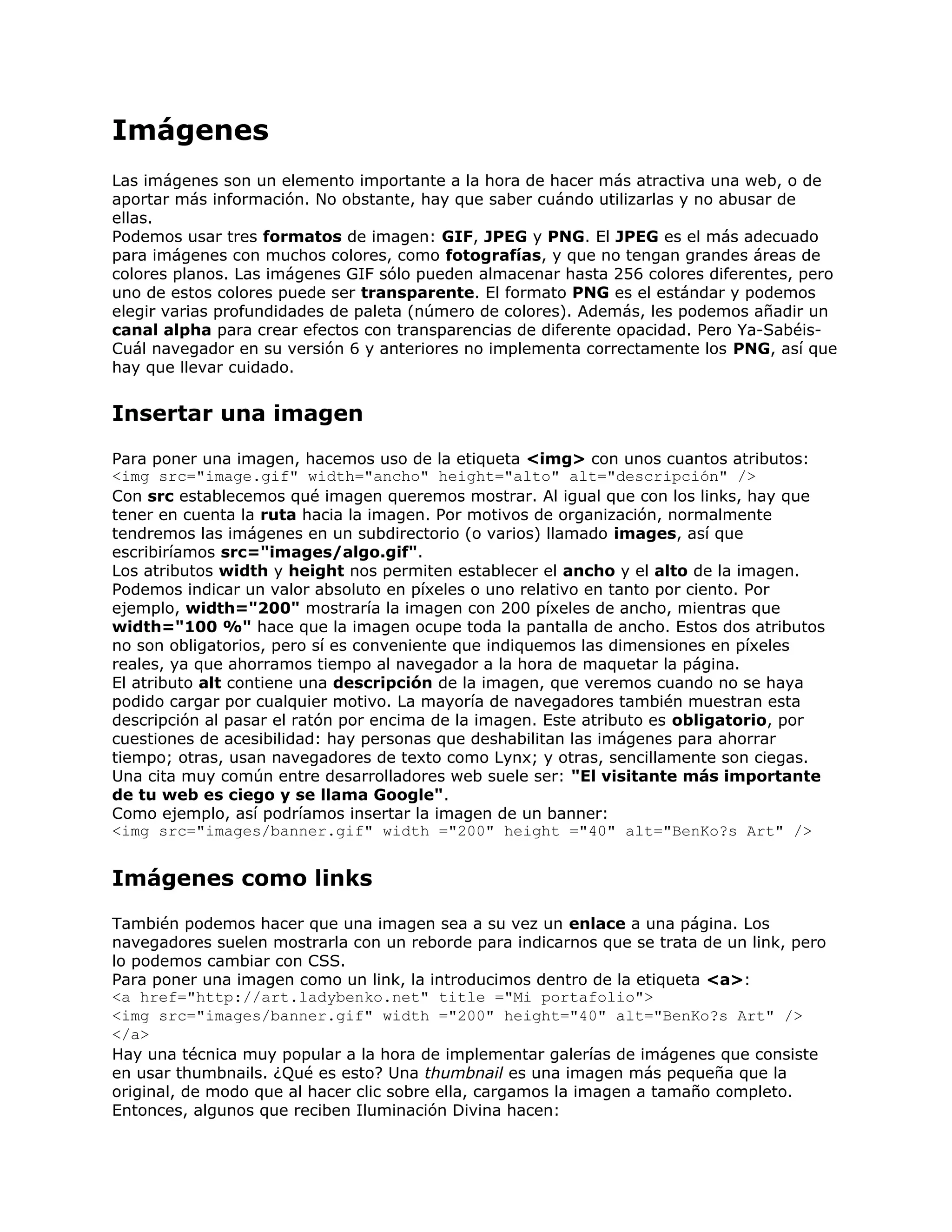 Imágenes
Las imágenes son un elemento importante a la hora de hacer más atractiva una web, o de
aportar más información. No obstante, hay que saber cuándo utilizarlas y no abusar de
ellas.
Podemos usar tres formatos de imagen: GIF, JPEG y PNG. El JPEG es el más adecuado
para imágenes con muchos colores, como fotografías, y que no tengan grandes áreas de
colores planos. Las imágenes GIF sólo pueden almacenar hasta 256 colores diferentes, pero
uno de estos colores puede ser transparente. El formato PNG es el estándar y podemos
elegir varias profundidades de paleta (número de colores). Además, les podemos añadir un
canal alpha para crear efectos con transparencias de diferente opacidad. Pero Ya-Sabéis-
Cuál navegador en su versión 6 y anteriores no implementa correctamente los PNG, así que
hay que llevar cuidado.


Insertar una imagen
Para poner una imagen, hacemos uso de la etiqueta <img> con unos cuantos atributos:
<img src="image.gif" width="ancho" height="alto" alt="descripción" />
Con src establecemos qué imagen queremos mostrar. Al igual que con los links, hay que
tener en cuenta la ruta hacia la imagen. Por motivos de organización, normalmente
tendremos las imágenes en un subdirectorio (o varios) llamado images, así que
escribiríamos src="images/algo.gif".
Los atributos width y height nos permiten establecer el ancho y el alto de la imagen.
Podemos indicar un valor absoluto en píxeles o uno relativo en tanto por ciento. Por
ejemplo, width="200" mostraría la imagen con 200 píxeles de ancho, mientras que
width="100 %" hace que la imagen ocupe toda la pantalla de ancho. Estos dos atributos
no son obligatorios, pero sí es conveniente que indiquemos las dimensiones en píxeles
reales, ya que ahorramos tiempo al navegador a la hora de maquetar la página.
El atributo alt contiene una descripción de la imagen, que veremos cuando no se haya
podido cargar por cualquier motivo. La mayoría de navegadores también muestran esta
descripción al pasar el ratón por encima de la imagen. Este atributo es obligatorio, por
cuestiones de acesibilidad: hay personas que deshabilitan las imágenes para ahorrar
tiempo; otras, usan navegadores de texto como Lynx; y otras, sencillamente son ciegas.
Una cita muy común entre desarrolladores web suele ser: "El visitante más importante
de tu web es ciego y se llama Google".
Como ejemplo, así podríamos insertar la imagen de un banner:
<img src="images/banner.gif" width ="200" height ="40" alt="BenKo?s Art" />


Imágenes como links
También podemos hacer que una imagen sea a su vez un enlace a una página. Los
navegadores suelen mostrarla con un reborde para indicarnos que se trata de un link, pero
lo podemos cambiar con CSS.
Para poner una imagen como un link, la introducimos dentro de la etiqueta <a>:
<a href="http://art.ladybenko.net" title ="Mi portafolio">
<img src="images/banner.gif" width ="200" height="40" alt="BenKo?s Art" />
</a>
Hay una técnica muy popular a la hora de implementar galerías de imágenes que consiste
en usar thumbnails. ¿Qué es esto? Una thumbnail es una imagen más pequeña que la
original, de modo que al hacer clic sobre ella, cargamos la imagen a tamaño completo.
Entonces, algunos que reciben Iluminación Divina hacen:
 