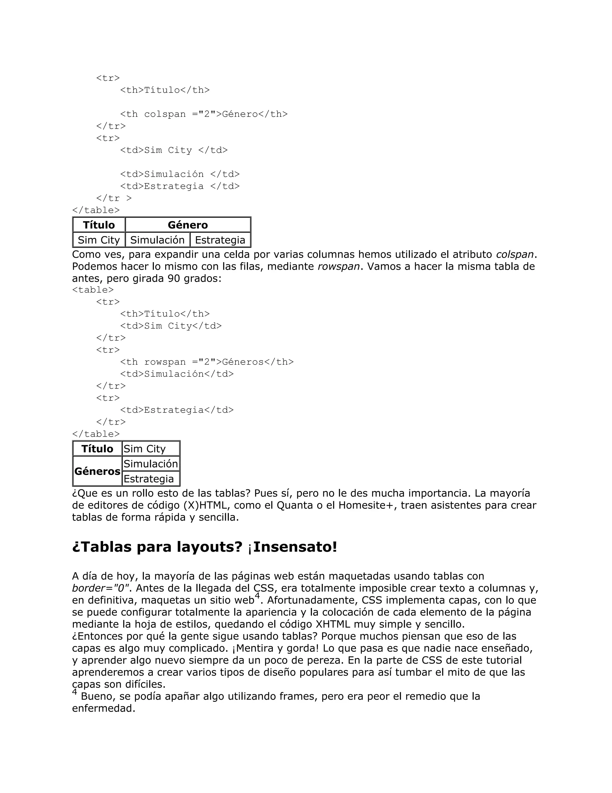 <tr>
           <th>Título</th>

         <th colspan ="2">Género</th>
    </tr>
    <tr>
         <td>Sim City </td>

         <td>Simulación </td>
         <td>Estrategia </td>
    </tr >
</table>
  Título           Género
 Sim City Simulación Estrategia
Como ves, para expandir una celda por varias columnas hemos utilizado el atributo colspan.
Podemos hacer lo mismo con las filas, mediante rowspan. Vamos a hacer la misma tabla de
antes, pero girada 90 grados:
<table>
     <tr>
          <th>Título</th>
          <td>Sim City</td>
     </tr>
     <tr>
          <th rowspan ="2">Géneros</th>
          <td>Simulación</td>
     </tr>
     <tr>
          <td>Estrategia</td>
     </tr>
</table>
 Título    Sim City
           Simulación
 Géneros
           Estrategia
¿Que es un rollo esto de las tablas? Pues sí, pero no le des mucha importancia. La mayoría
de editores de código (X)HTML, como el Quanta o el Homesite+, traen asistentes para crear
tablas de forma rápida y sencilla.


¿Tablas para layouts? ¡Insensato!
A día de hoy, la mayoría de las páginas web están maquetadas usando tablas con
border="0". Antes de la llegada del CSS, era totalmente imposible crear texto a columnas y,
                                     4
en definitiva, maquetas un sitio web . Afortunadamente, CSS implementa capas, con lo que
se puede configurar totalmente la apariencia y la colocación de cada elemento de la página
mediante la hoja de estilos, quedando el código XHTML muy simple y sencillo.
¿Entonces por qué la gente sigue usando tablas? Porque muchos piensan que eso de las
capas es algo muy complicado. ¡Mentira y gorda! Lo que pasa es que nadie nace enseñado,
y aprender algo nuevo siempre da un poco de pereza. En la parte de CSS de este tutorial
aprenderemos a crear varios tipos de diseño populares para así tumbar el mito de que las
capas son difíciles.
4
  Bueno, se podía apañar algo utilizando frames, pero era peor el remedio que la
enfermedad.
 