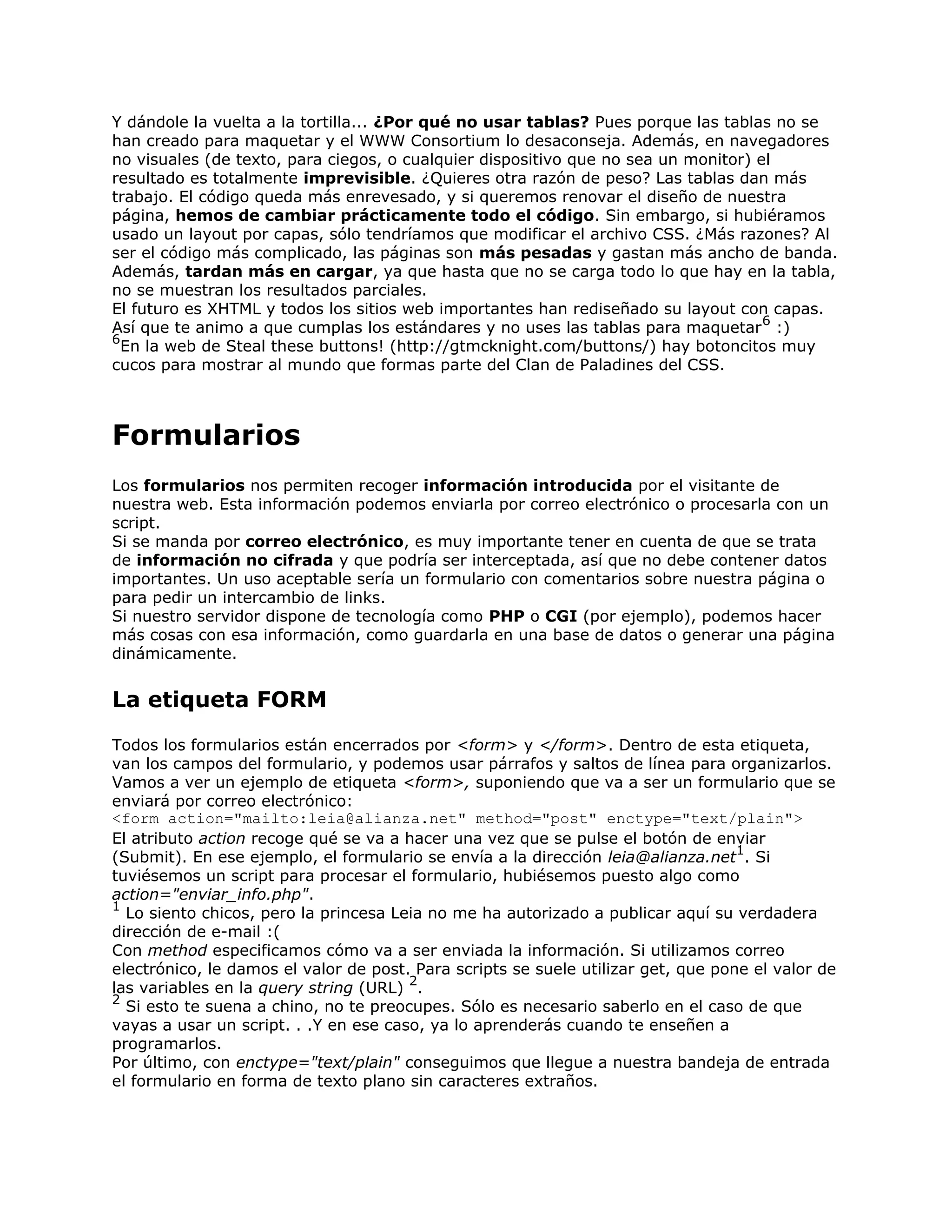 Y dándole la vuelta a la tortilla... ¿Por qué no usar tablas? Pues porque las tablas no se
han creado para maquetar y el WWW Consortium lo desaconseja. Además, en navegadores
no visuales (de texto, para ciegos, o cualquier dispositivo que no sea un monitor) el
resultado es totalmente imprevisible. ¿Quieres otra razón de peso? Las tablas dan más
trabajo. El código queda más enrevesado, y si queremos renovar el diseño de nuestra
página, hemos de cambiar prácticamente todo el código. Sin embargo, si hubiéramos
usado un layout por capas, sólo tendríamos que modificar el archivo CSS. ¿Más razones? Al
ser el código más complicado, las páginas son más pesadas y gastan más ancho de banda.
Además, tardan más en cargar, ya que hasta que no se carga todo lo que hay en la tabla,
no se muestran los resultados parciales.
El futuro es XHTML y todos los sitios web importantes han rediseñado su layout con capas.
                                                                                    6
Así que te animo a que cumplas los estándares y no uses las tablas para maquetar :)
6
  En la web de Steal these buttons! (http://gtmcknight.com/buttons/) hay botoncitos muy
cucos para mostrar al mundo que formas parte del Clan de Paladines del CSS.



Formularios
Los formularios nos permiten recoger información introducida por el visitante de
nuestra web. Esta información podemos enviarla por correo electrónico o procesarla con un
script.
Si se manda por correo electrónico, es muy importante tener en cuenta de que se trata
de información no cifrada y que podría ser interceptada, así que no debe contener datos
importantes. Un uso aceptable sería un formulario con comentarios sobre nuestra página o
para pedir un intercambio de links.
Si nuestro servidor dispone de tecnología como PHP o CGI (por ejemplo), podemos hacer
más cosas con esa información, como guardarla en una base de datos o generar una página
dinámicamente.


La etiqueta FORM
Todos los formularios están encerrados por <form> y </form>. Dentro de esta etiqueta,
van los campos del formulario, y podemos usar párrafos y saltos de línea para organizarlos.
Vamos a ver un ejemplo de etiqueta <form>, suponiendo que va a ser un formulario que se
enviará por correo electrónico:
<form action="mailto:leia@alianza.net" method="post" enctype="text/plain">
El atributo action recoge qué se va a hacer una vez que se pulse el botón de enviar
                                                                                   1
(Submit). En ese ejemplo, el formulario se envía a la dirección leia@alianza.net . Si
tuviésemos un script para procesar el formulario, hubiésemos puesto algo como
action="enviar_info.php".
1
  Lo siento chicos, pero la princesa Leia no me ha autorizado a publicar aquí su verdadera
dirección de e-mail :(
Con method especificamos cómo va a ser enviada la información. Si utilizamos correo
electrónico, le damos el valor de post. Para scripts se suele utilizar get, que pone el valor de
                                       2
las variables en la query string (URL) .
2
  Si esto te suena a chino, no te preocupes. Sólo es necesario saberlo en el caso de que
vayas a usar un script. . .Y en ese caso, ya lo aprenderás cuando te enseñen a
programarlos.
Por último, con enctype="text/plain" conseguimos que llegue a nuestra bandeja de entrada
el formulario en forma de texto plano sin caracteres extraños.
 