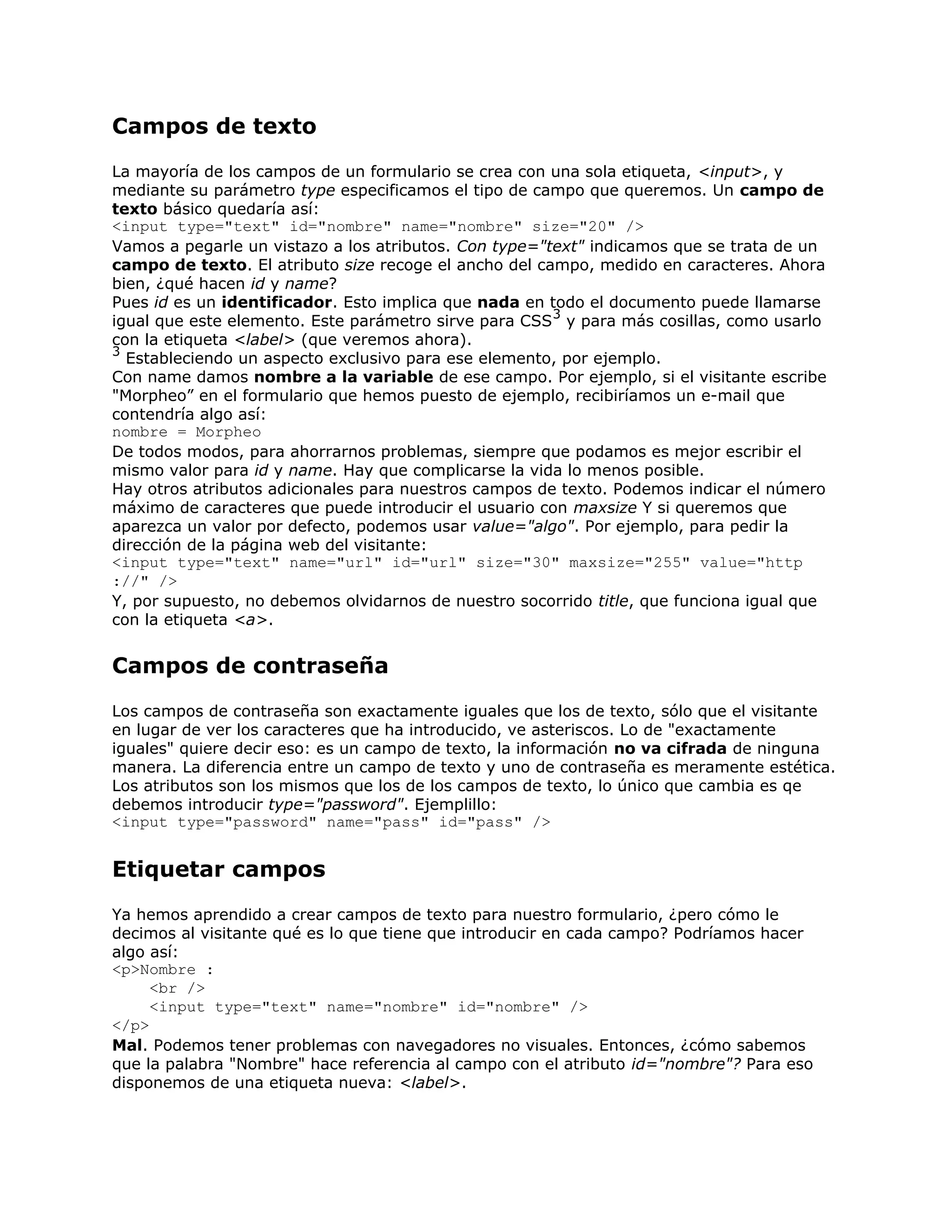 Campos de texto
La mayoría de los campos de un formulario se crea con una sola etiqueta, <input>, y
mediante su parámetro type especificamos el tipo de campo que queremos. Un campo de
texto básico quedaría así:
<input type="text" id="nombre" name="nombre" size="20" />
Vamos a pegarle un vistazo a los atributos. Con type="text" indicamos que se trata de un
campo de texto. El atributo size recoge el ancho del campo, medido en caracteres. Ahora
bien, ¿qué hacen id y name?
Pues id es un identificador. Esto implica que nada en todo el documento puede llamarse
                                                       3
igual que este elemento. Este parámetro sirve para CSS y para más cosillas, como usarlo
con la etiqueta <label> (que veremos ahora).
3
  Estableciendo un aspecto exclusivo para ese elemento, por ejemplo.
Con name damos nombre a la variable de ese campo. Por ejemplo, si el visitante escribe
"Morpheo” en el formulario que hemos puesto de ejemplo, recibiríamos un e-mail que
contendría algo así:
nombre = Morpheo
De todos modos, para ahorrarnos problemas, siempre que podamos es mejor escribir el
mismo valor para id y name. Hay que complicarse la vida lo menos posible.
Hay otros atributos adicionales para nuestros campos de texto. Podemos indicar el número
máximo de caracteres que puede introducir el usuario con maxsize Y si queremos que
aparezca un valor por defecto, podemos usar value="algo". Por ejemplo, para pedir la
dirección de la página web del visitante:
<input type="text" name="url" id="url" size="30" maxsize="255" value="http
://" />
Y, por supuesto, no debemos olvidarnos de nuestro socorrido title, que funciona igual que
con la etiqueta <a>.


Campos de contraseña
Los campos de contraseña son exactamente iguales que los de texto, sólo que el visitante
en lugar de ver los caracteres que ha introducido, ve asteriscos. Lo de "exactamente
iguales" quiere decir eso: es un campo de texto, la información no va cifrada de ninguna
manera. La diferencia entre un campo de texto y uno de contraseña es meramente estética.
Los atributos son los mismos que los de los campos de texto, lo único que cambia es qe
debemos introducir type="password". Ejemplillo:
<input type="password" name="pass" id="pass" />


Etiquetar campos
Ya hemos aprendido a crear campos de texto para nuestro formulario, ¿pero cómo le
decimos al visitante qué es lo que tiene que introducir en cada campo? Podríamos hacer
algo así:
<p>Nombre :
     <br />
     <input type="text" name="nombre" id="nombre" />
</p>
Mal. Podemos tener problemas con navegadores no visuales. Entonces, ¿cómo sabemos
que la palabra "Nombre" hace referencia al campo con el atributo id="nombre"? Para eso
disponemos de una etiqueta nueva: <label>.
 