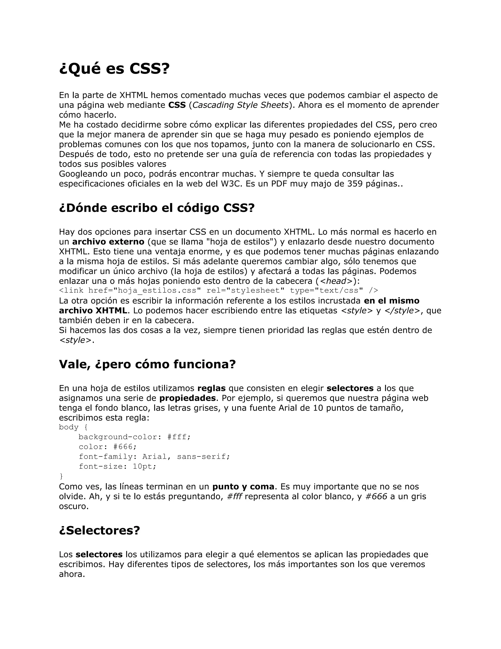 ¿Qué es CSS?
En la parte de XHTML hemos comentado muchas veces que podemos cambiar el aspecto de
una página web mediante CSS (Cascading Style Sheets). Ahora es el momento de aprender
cómo hacerlo.
Me ha costado decidirme sobre cómo explicar las diferentes propiedades del CSS, pero creo
que la mejor manera de aprender sin que se haga muy pesado es poniendo ejemplos de
problemas comunes con los que nos topamos, junto con la manera de solucionarlo en CSS.
Después de todo, esto no pretende ser una guía de referencia con todas las propiedades y
todos sus posibles valores
Googleando un poco, podrás encontrar muchas. Y siempre te queda consultar las
especificaciones oficiales en la web del W3C. Es un PDF muy majo de 359 páginas..


¿Dónde escribo el código CSS?
Hay dos opciones para insertar CSS en un documento XHTML. Lo más normal es hacerlo en
un archivo externo (que se llama "hoja de estilos") y enlazarlo desde nuestro documento
XHTML. Esto tiene una ventaja enorme, y es que podemos tener muchas páginas enlazando
a la misma hoja de estilos. Si más adelante queremos cambiar algo, sólo tenemos que
modificar un único archivo (la hoja de estilos) y afectará a todas las páginas. Podemos
enlazar una o más hojas poniendo esto dentro de la cabecera (<head>):
<link href="hoja_estilos.css" rel="stylesheet" type="text/css" />
La otra opción es escribir la información referente a los estilos incrustada en el mismo
archivo XHTML. Lo podemos hacer escribiendo entre las etiquetas <style> y </style>, que
también deben ir en la cabecera.
Si hacemos las dos cosas a la vez, siempre tienen prioridad las reglas que estén dentro de
<style>.


Vale, ¿pero cómo funciona?
En una hoja de estilos utilizamos reglas que consisten en elegir selectores a los que
asignamos una serie de propiedades. Por ejemplo, si queremos que nuestra página web
tenga el fondo blanco, las letras grises, y una fuente Arial de 10 puntos de tamaño,
escribimos esta regla:
body {
     background-color: #fff;
     color: #666;
     font-family: Arial, sans-serif;
     font-size: 10pt;
}
Como ves, las líneas terminan en un punto y coma. Es muy importante que no se nos
olvide. Ah, y si te lo estás preguntando, #fff representa al color blanco, y #666 a un gris
oscuro.


¿Selectores?
Los selectores los utilizamos para elegir a qué elementos se aplican las propiedades que
escribimos. Hay diferentes tipos de selectores, los más importantes son los que veremos
ahora.
 