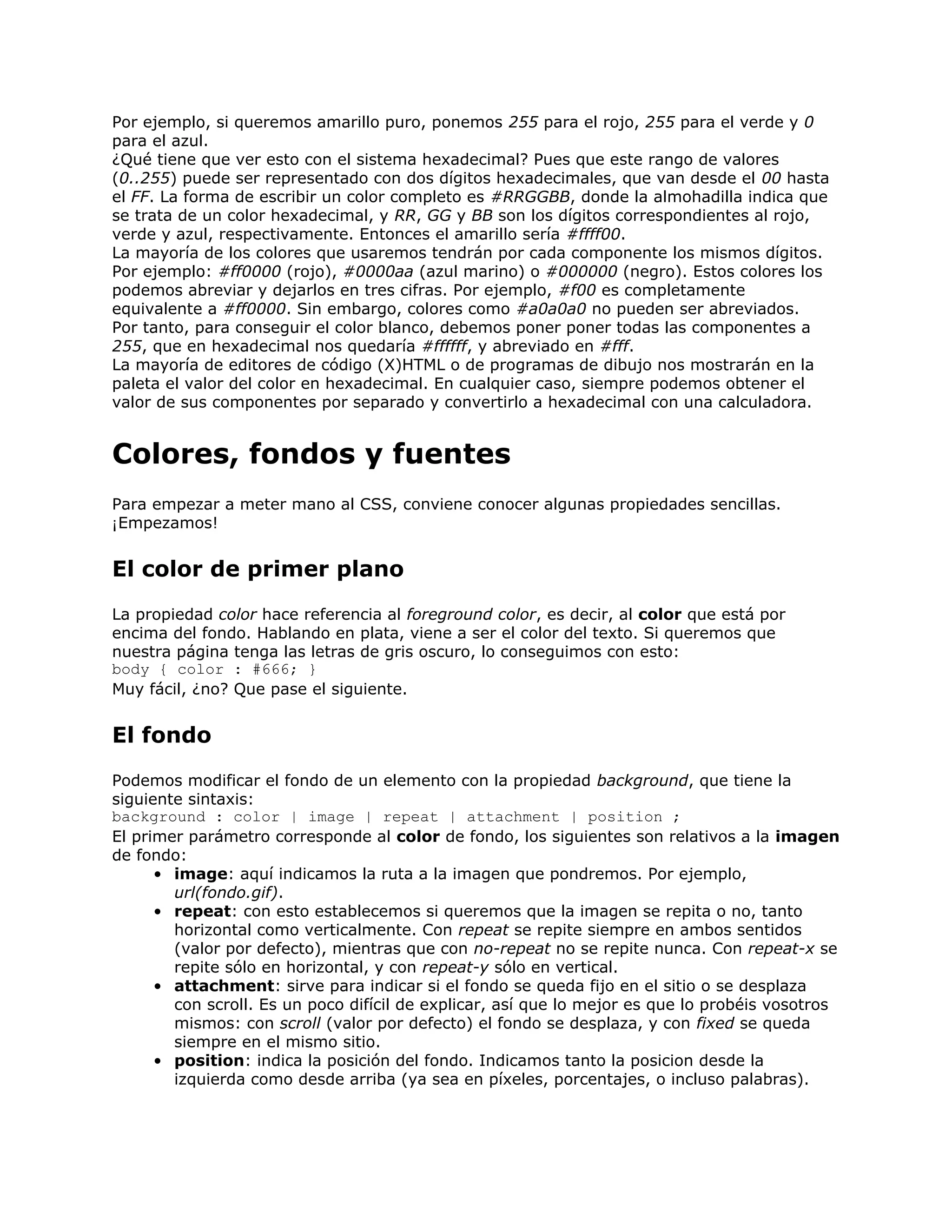 Por ejemplo, si queremos amarillo puro, ponemos 255 para el rojo, 255 para el verde y 0
para el azul.
¿Qué tiene que ver esto con el sistema hexadecimal? Pues que este rango de valores
(0..255) puede ser representado con dos dígitos hexadecimales, que van desde el 00 hasta
el FF. La forma de escribir un color completo es #RRGGBB, donde la almohadilla indica que
se trata de un color hexadecimal, y RR, GG y BB son los dígitos correspondientes al rojo,
verde y azul, respectivamente. Entonces el amarillo sería #ffff00.
La mayoría de los colores que usaremos tendrán por cada componente los mismos dígitos.
Por ejemplo: #ff0000 (rojo), #0000aa (azul marino) o #000000 (negro). Estos colores los
podemos abreviar y dejarlos en tres cifras. Por ejemplo, #f00 es completamente
equivalente a #ff0000. Sin embargo, colores como #a0a0a0 no pueden ser abreviados.
Por tanto, para conseguir el color blanco, debemos poner poner todas las componentes a
255, que en hexadecimal nos quedaría #ffffff, y abreviado en #fff.
La mayoría de editores de código (X)HTML o de programas de dibujo nos mostrarán en la
paleta el valor del color en hexadecimal. En cualquier caso, siempre podemos obtener el
valor de sus componentes por separado y convertirlo a hexadecimal con una calculadora.


Colores, fondos y fuentes
Para empezar a meter mano al CSS, conviene conocer algunas propiedades sencillas.
¡Empezamos!


El color de primer plano
La propiedad color hace referencia al foreground color, es decir, al color que está por
encima del fondo. Hablando en plata, viene a ser el color del texto. Si queremos que
nuestra página tenga las letras de gris oscuro, lo conseguimos con esto:
body { color : #666; }
Muy fácil, ¿no? Que pase el siguiente.


El fondo
Podemos modificar el fondo de un elemento con la propiedad background, que tiene la
siguiente sintaxis:
background : color | image | repeat | attachment | position ;
El primer parámetro corresponde al color de fondo, los siguientes son relativos a la imagen
de fondo:
      • image: aquí indicamos la ruta a la imagen que pondremos. Por ejemplo,
        url(fondo.gif).
      • repeat: con esto establecemos si queremos que la imagen se repita o no, tanto
        horizontal como verticalmente. Con repeat se repite siempre en ambos sentidos
        (valor por defecto), mientras que con no-repeat no se repite nunca. Con repeat-x se
        repite sólo en horizontal, y con repeat-y sólo en vertical.
      • attachment: sirve para indicar si el fondo se queda fijo en el sitio o se desplaza
        con scroll. Es un poco difícil de explicar, así que lo mejor es que lo probéis vosotros
        mismos: con scroll (valor por defecto) el fondo se desplaza, y con fixed se queda
        siempre en el mismo sitio.
      • position: indica la posición del fondo. Indicamos tanto la posicion desde la
        izquierda como desde arriba (ya sea en píxeles, porcentajes, o incluso palabras).
 
