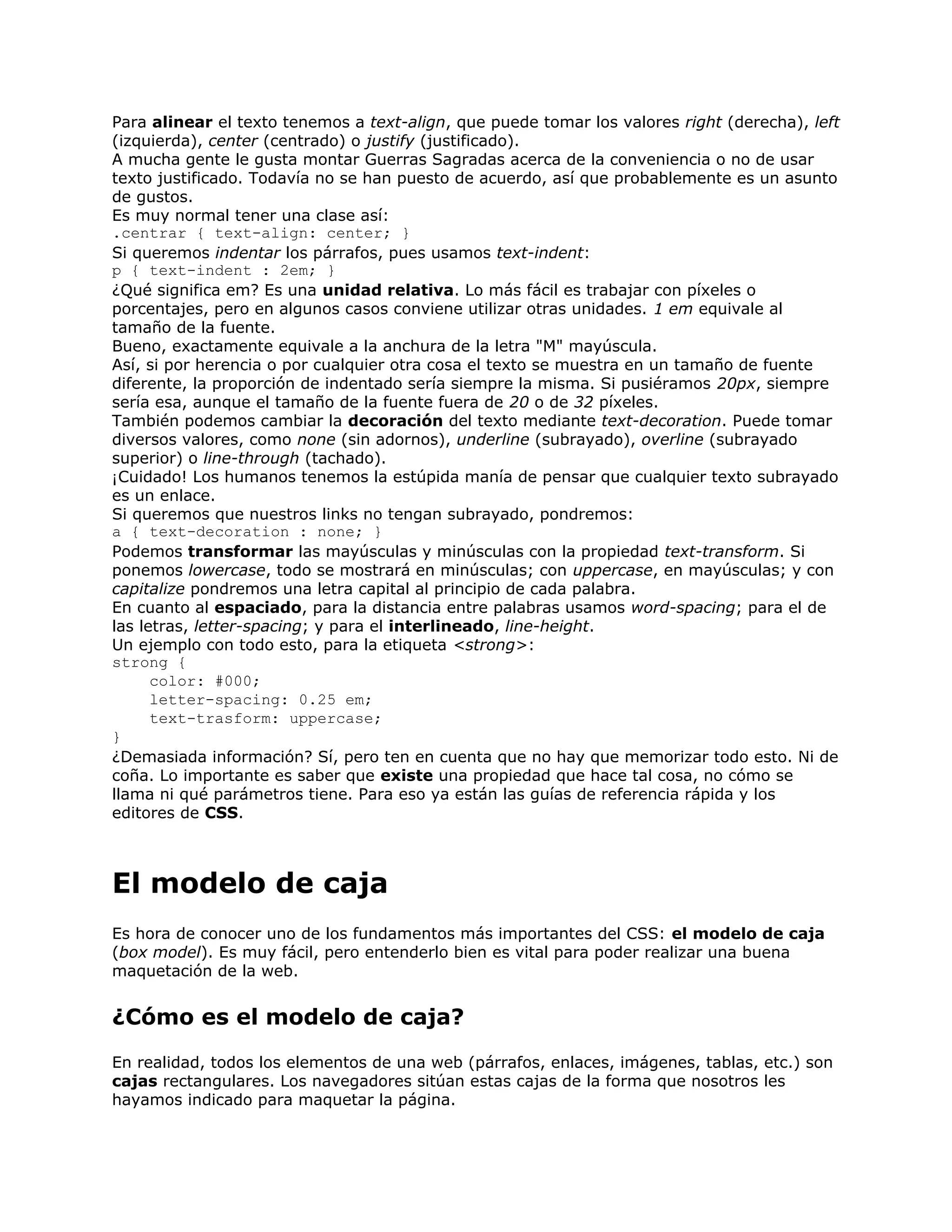 Para alinear el texto tenemos a text-align, que puede tomar los valores right (derecha), left
(izquierda), center (centrado) o justify (justificado).
A mucha gente le gusta montar Guerras Sagradas acerca de la conveniencia o no de usar
texto justificado. Todavía no se han puesto de acuerdo, así que probablemente es un asunto
de gustos.
Es muy normal tener una clase así:
.centrar { text-align: center; }
Si queremos indentar los párrafos, pues usamos text-indent:
p { text-indent : 2em; }
¿Qué significa em? Es una unidad relativa. Lo más fácil es trabajar con píxeles o
porcentajes, pero en algunos casos conviene utilizar otras unidades. 1 em equivale al
tamaño de la fuente.
Bueno, exactamente equivale a la anchura de la letra "M" mayúscula.
Así, si por herencia o por cualquier otra cosa el texto se muestra en un tamaño de fuente
diferente, la proporción de indentado sería siempre la misma. Si pusiéramos 20px, siempre
sería esa, aunque el tamaño de la fuente fuera de 20 o de 32 píxeles.
También podemos cambiar la decoración del texto mediante text-decoration. Puede tomar
diversos valores, como none (sin adornos), underline (subrayado), overline (subrayado
superior) o line-through (tachado).
¡Cuidado! Los humanos tenemos la estúpida manía de pensar que cualquier texto subrayado
es un enlace.
Si queremos que nuestros links no tengan subrayado, pondremos:
a { text-decoration : none; }
Podemos transformar las mayúsculas y minúsculas con la propiedad text-transform. Si
ponemos lowercase, todo se mostrará en minúsculas; con uppercase, en mayúsculas; y con
capitalize pondremos una letra capital al principio de cada palabra.
En cuanto al espaciado, para la distancia entre palabras usamos word-spacing; para el de
las letras, letter-spacing; y para el interlineado, line-height.
Un ejemplo con todo esto, para la etiqueta <strong>:
strong {
      color: #000;
      letter-spacing: 0.25 em;
      text-trasform: uppercase;
}
¿Demasiada información? Sí, pero ten en cuenta que no hay que memorizar todo esto. Ni de
coña. Lo importante es saber que existe una propiedad que hace tal cosa, no cómo se
llama ni qué parámetros tiene. Para eso ya están las guías de referencia rápida y los
editores de CSS.



El modelo de caja
Es hora de conocer uno de los fundamentos más importantes del CSS: el modelo de caja
(box model). Es muy fácil, pero entenderlo bien es vital para poder realizar una buena
maquetación de la web.


¿Cómo es el modelo de caja?
En realidad, todos los elementos de una web (párrafos, enlaces, imágenes, tablas, etc.) son
cajas rectangulares. Los navegadores sitúan estas cajas de la forma que nosotros les
hayamos indicado para maquetar la página.
 
