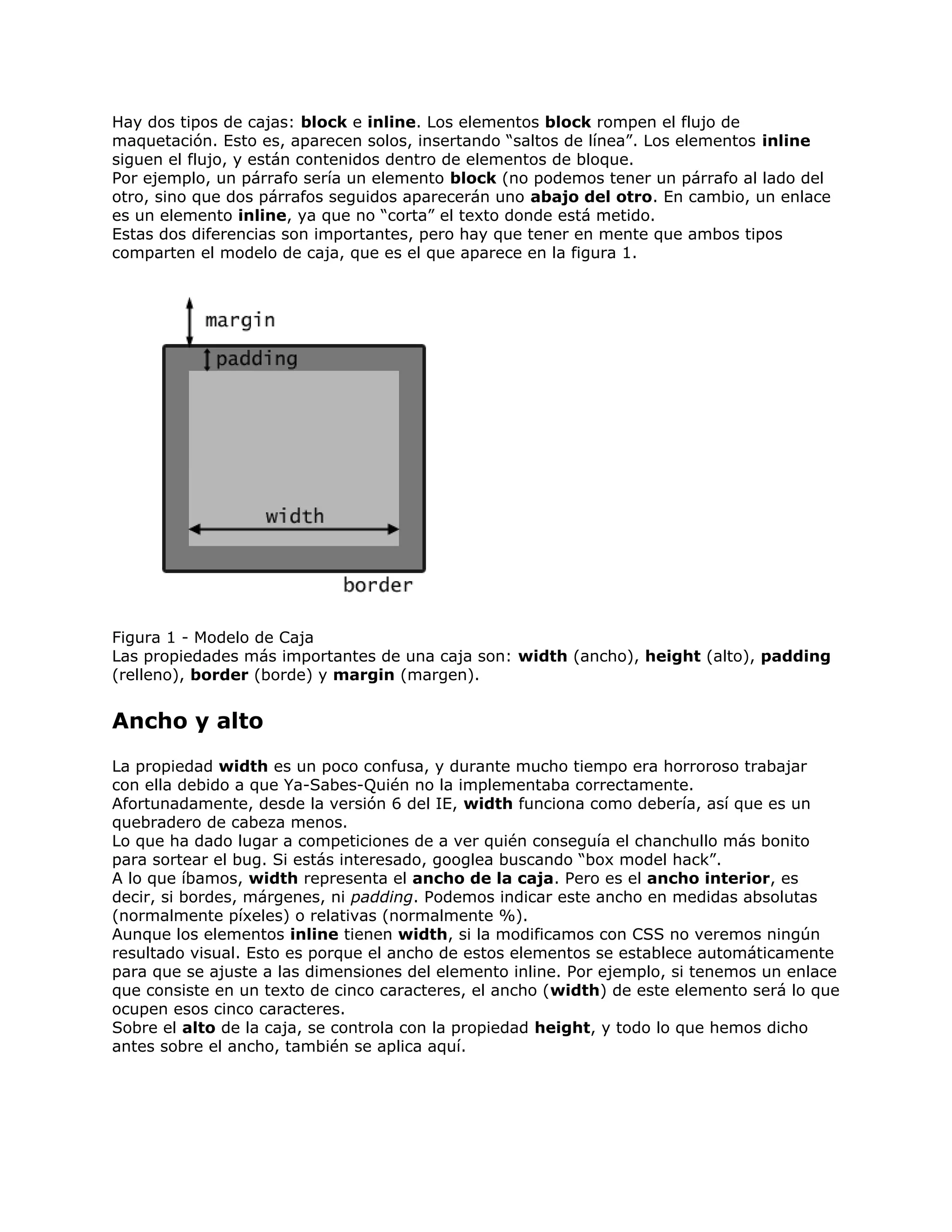 Hay dos tipos de cajas: block e inline. Los elementos block rompen el flujo de
maquetación. Esto es, aparecen solos, insertando “saltos de línea”. Los elementos inline
siguen el flujo, y están contenidos dentro de elementos de bloque.
Por ejemplo, un párrafo sería un elemento block (no podemos tener un párrafo al lado del
otro, sino que dos párrafos seguidos aparecerán uno abajo del otro. En cambio, un enlace
es un elemento inline, ya que no “corta” el texto donde está metido.
Estas dos diferencias son importantes, pero hay que tener en mente que ambos tipos
comparten el modelo de caja, que es el que aparece en la figura 1.




Figura 1 - Modelo de Caja
Las propiedades más importantes de una caja son: width (ancho), height (alto), padding
(relleno), border (borde) y margin (margen).


Ancho y alto
La propiedad width es un poco confusa, y durante mucho tiempo era horroroso trabajar
con ella debido a que Ya-Sabes-Quién no la implementaba correctamente.
Afortunadamente, desde la versión 6 del IE, width funciona como debería, así que es un
quebradero de cabeza menos.
Lo que ha dado lugar a competiciones de a ver quién conseguía el chanchullo más bonito
para sortear el bug. Si estás interesado, googlea buscando “box model hack”.
A lo que íbamos, width representa el ancho de la caja. Pero es el ancho interior, es
decir, si bordes, márgenes, ni padding. Podemos indicar este ancho en medidas absolutas
(normalmente píxeles) o relativas (normalmente %).
Aunque los elementos inline tienen width, si la modificamos con CSS no veremos ningún
resultado visual. Esto es porque el ancho de estos elementos se establece automáticamente
para que se ajuste a las dimensiones del elemento inline. Por ejemplo, si tenemos un enlace
que consiste en un texto de cinco caracteres, el ancho (width) de este elemento será lo que
ocupen esos cinco caracteres.
Sobre el alto de la caja, se controla con la propiedad height, y todo lo que hemos dicho
antes sobre el ancho, también se aplica aquí.
 