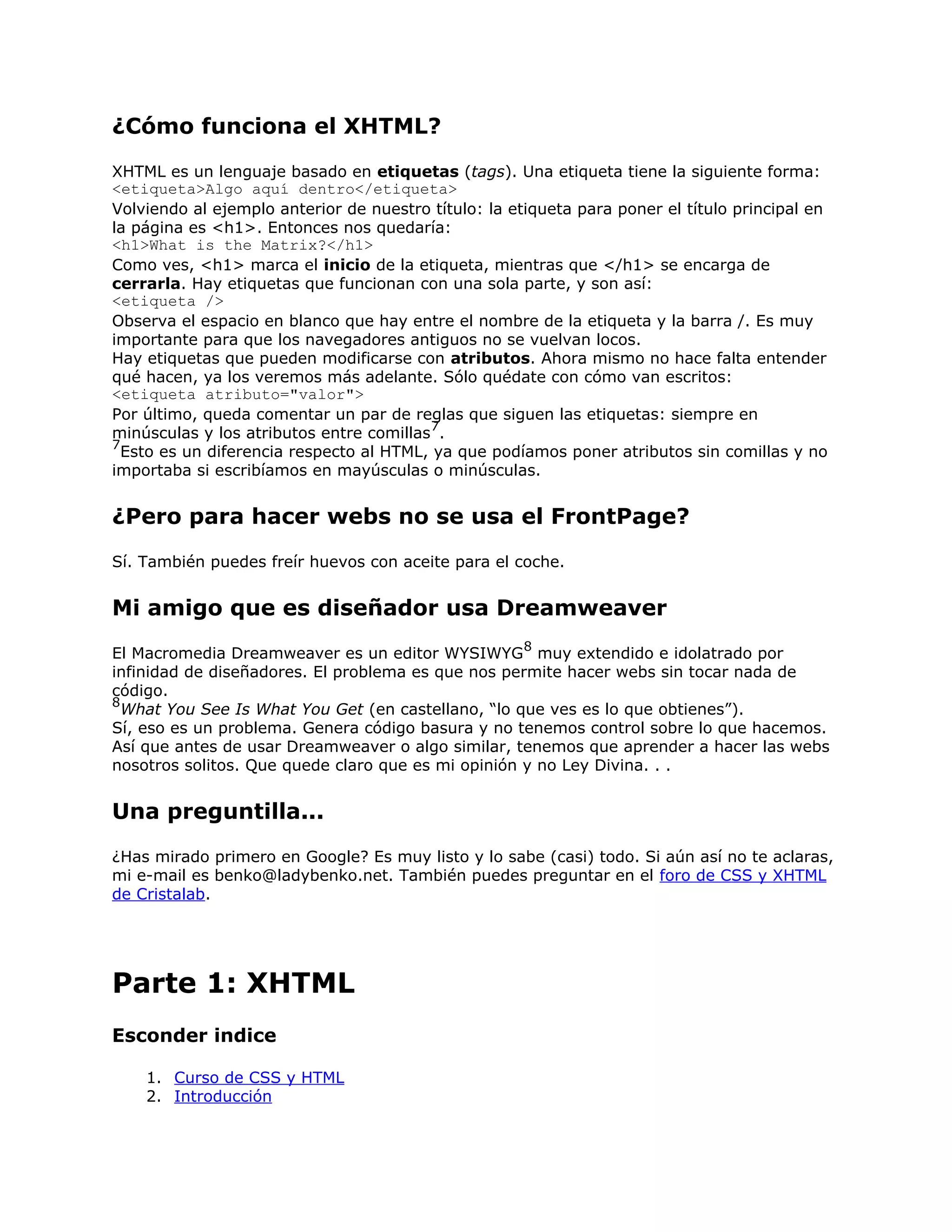 ¿Cómo funciona el XHTML?
XHTML es un lenguaje basado en etiquetas (tags). Una etiqueta tiene la siguiente forma:
<etiqueta>Algo aquí dentro</etiqueta>
Volviendo al ejemplo anterior de nuestro título: la etiqueta para poner el título principal en
la página es <h1>. Entonces nos quedaría:
<h1>What is the Matrix?</h1>
Como ves, <h1> marca el inicio de la etiqueta, mientras que </h1> se encarga de
cerrarla. Hay etiquetas que funcionan con una sola parte, y son así:
<etiqueta />
Observa el espacio en blanco que hay entre el nombre de la etiqueta y la barra /. Es muy
importante para que los navegadores antiguos no se vuelvan locos.
Hay etiquetas que pueden modificarse con atributos. Ahora mismo no hace falta entender
qué hacen, ya los veremos más adelante. Sólo quédate con cómo van escritos:
<etiqueta atributo="valor">
Por último, queda comentar un par de reglas que siguen las etiquetas: siempre en
                                         7
minúsculas y los atributos entre comillas .
7
  Esto es un diferencia respecto al HTML, ya que podíamos poner atributos sin comillas y no
importaba si escribíamos en mayúsculas o minúsculas.


¿Pero para hacer webs no se usa el FrontPage?
Sí. También puedes freír huevos con aceite para el coche.


Mi amigo que es diseñador usa Dreamweaver
                                                      8
El Macromedia Dreamweaver es un editor WYSIWYG muy extendido e idolatrado por
infinidad de diseñadores. El problema es que nos permite hacer webs sin tocar nada de
código.
8
  What You See Is What You Get (en castellano, “lo que ves es lo que obtienes”).
Sí, eso es un problema. Genera código basura y no tenemos control sobre lo que hacemos.
Así que antes de usar Dreamweaver o algo similar, tenemos que aprender a hacer las webs
nosotros solitos. Que quede claro que es mi opinión y no Ley Divina. . .


Una preguntilla...
¿Has mirado primero en Google? Es muy listo y lo sabe (casi) todo. Si aún así no te aclaras,
mi e-mail es benko@ladybenko.net. También puedes preguntar en el foro de CSS y XHTML
de Cristalab.




Parte 1: XHTML
Esconder indice

    1. Curso de CSS y HTML
    2. Introducción
 