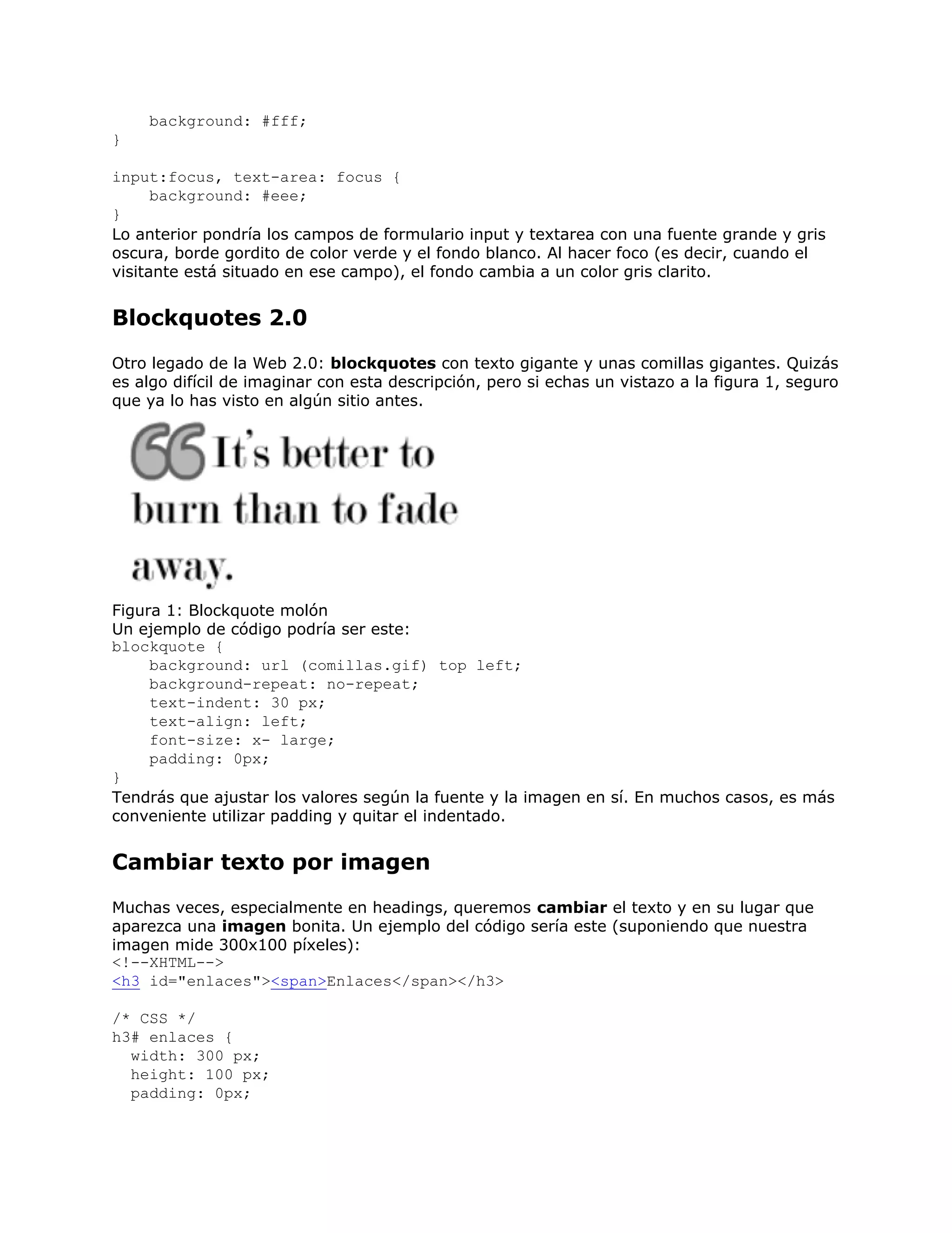 background: #fff;
}

input:focus, text-area: focus {
      background: #eee;
}
Lo anterior pondría los campos de formulario input y textarea con una fuente grande y gris
oscura, borde gordito de color verde y el fondo blanco. Al hacer foco (es decir, cuando el
visitante está situado en ese campo), el fondo cambia a un color gris clarito.


Blockquotes 2.0
Otro legado de la Web 2.0: blockquotes con texto gigante y unas comillas gigantes. Quizás
es algo difícil de imaginar con esta descripción, pero si echas un vistazo a la figura 1, seguro
que ya lo has visto en algún sitio antes.




Figura 1: Blockquote molón
Un ejemplo de código podría ser este:
blockquote {
     background: url (comillas.gif) top left;
     background-repeat: no-repeat;
     text-indent: 30 px;
     text-align: left;
     font-size: x- large;
     padding: 0px;
}
Tendrás que ajustar los valores según la fuente y la imagen en sí. En muchos casos, es más
conveniente utilizar padding y quitar el indentado.


Cambiar texto por imagen
Muchas veces, especialmente en headings, queremos cambiar el texto y en su lugar que
aparezca una imagen bonita. Un ejemplo del código sería este (suponiendo que nuestra
imagen mide 300x100 píxeles):
<!--XHTML-->
<h3 id="enlaces"><span>Enlaces</span></h3>

/* CSS */
h3# enlaces {
  width: 300 px;
  height: 100 px;
  padding: 0px;
 