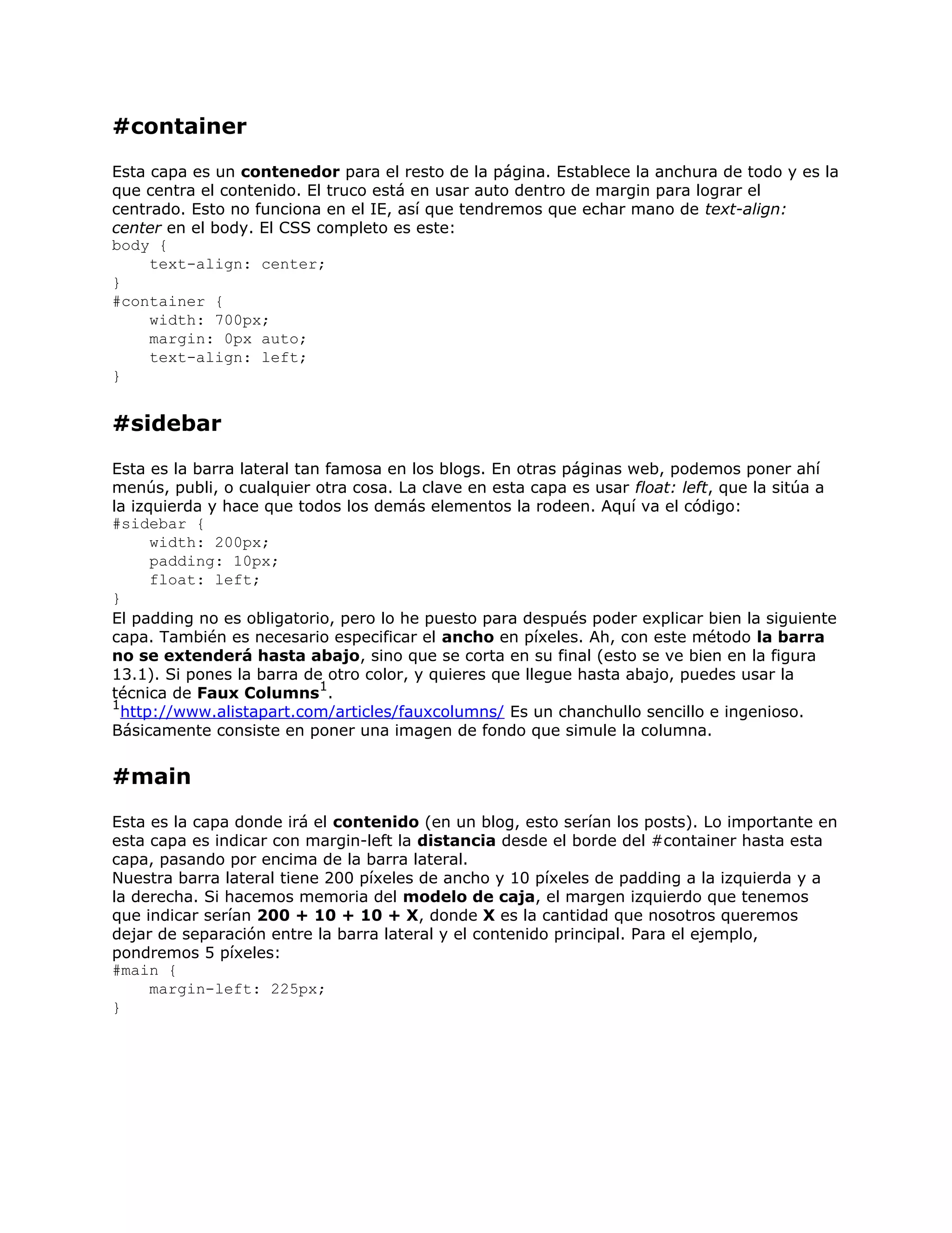 #container
Esta capa es un contenedor para el resto de la página. Establece la anchura de todo y es la
que centra el contenido. El truco está en usar auto dentro de margin para lograr el
centrado. Esto no funciona en el IE, así que tendremos que echar mano de text-align:
center en el body. El CSS completo es este:
body {
     text-align: center;
}
#container {
     width: 700px;
     margin: 0px auto;
     text-align: left;
}


#sidebar
Esta es la barra lateral tan famosa en los blogs. En otras páginas web, podemos poner ahí
menús, publi, o cualquier otra cosa. La clave en esta capa es usar float: left, que la sitúa a
la izquierda y hace que todos los demás elementos la rodeen. Aquí va el código:
#sidebar {
      width: 200px;
      padding: 10px;
      float: left;
}
El padding no es obligatorio, pero lo he puesto para después poder explicar bien la siguiente
capa. También es necesario especificar el ancho en píxeles. Ah, con este método la barra
no se extenderá hasta abajo, sino que se corta en su final (esto se ve bien en la figura
13.1). Si pones la barra de otro color, y quieres que llegue hasta abajo, puedes usar la
                            1
técnica de Faux Columns .
1
  http://www.alistapart.com/articles/fauxcolumns/ Es un chanchullo sencillo e ingenioso.
Básicamente consiste en poner una imagen de fondo que simule la columna.


#main
Esta es la capa donde irá el contenido (en un blog, esto serían los posts). Lo importante en
esta capa es indicar con margin-left la distancia desde el borde del #container hasta esta
capa, pasando por encima de la barra lateral.
Nuestra barra lateral tiene 200 píxeles de ancho y 10 píxeles de padding a la izquierda y a
la derecha. Si hacemos memoria del modelo de caja, el margen izquierdo que tenemos
que indicar serían 200 + 10 + 10 + X, donde X es la cantidad que nosotros queremos
dejar de separación entre la barra lateral y el contenido principal. Para el ejemplo,
pondremos 5 píxeles:
#main {
     margin-left: 225px;
}
 