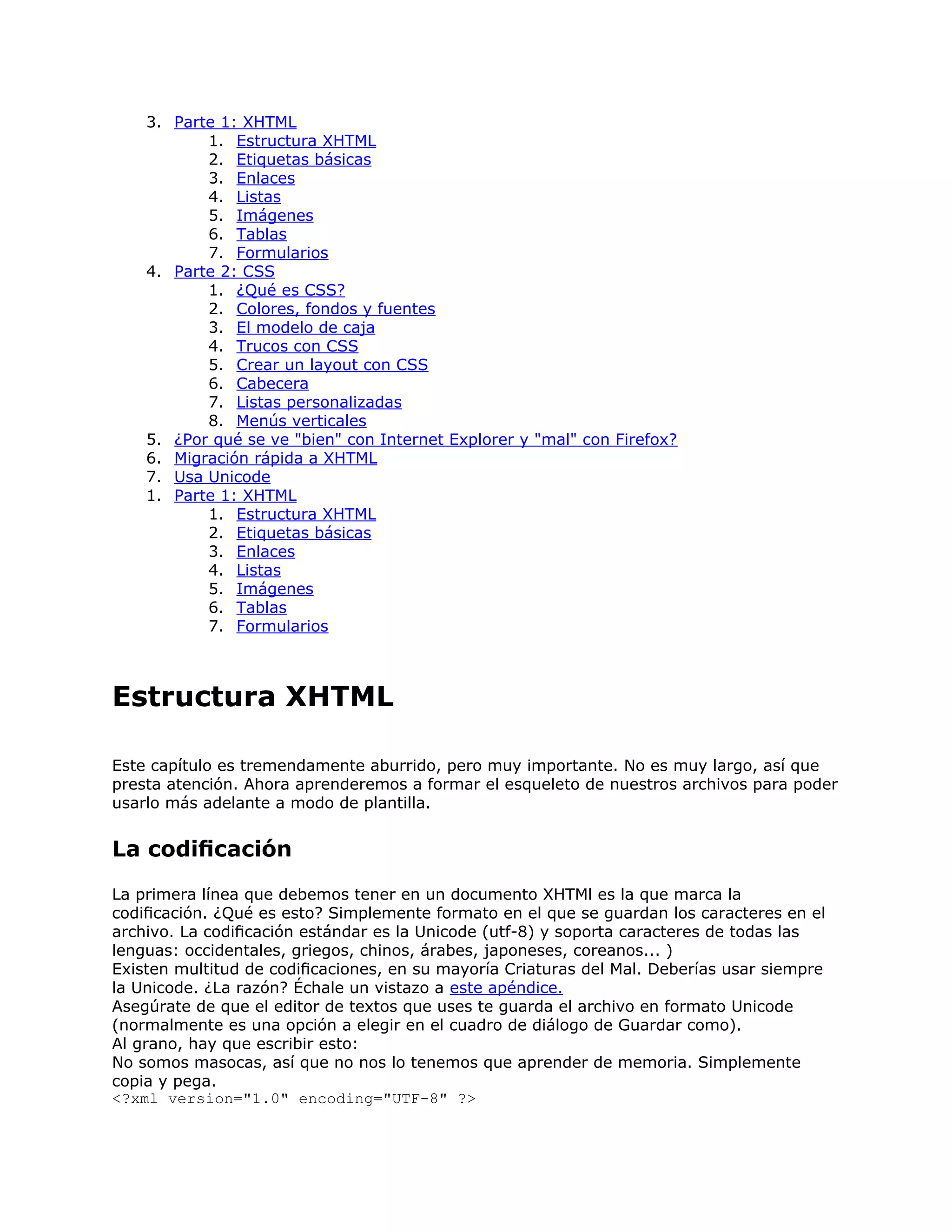 3. Parte 1: XHTML
           1. Estructura XHTML
           2. Etiquetas básicas
           3. Enlaces
           4. Listas
           5. Imágenes
           6. Tablas
           7. Formularios
    4. Parte 2: CSS
           1. ¿Qué es CSS?
           2. Colores, fondos y fuentes
           3. El modelo de caja
           4. Trucos con CSS
           5. Crear un layout con CSS
           6. Cabecera
           7. Listas personalizadas
           8. Menús verticales
    5. ¿Por qué se ve "bien" con Internet Explorer y "mal" con Firefox?
    6. Migración rápida a XHTML
    7. Usa Unicode
    1. Parte 1: XHTML
           1. Estructura XHTML
           2. Etiquetas básicas
           3. Enlaces
           4. Listas
           5. Imágenes
           6. Tablas
           7. Formularios



Estructura XHTML

Este capítulo es tremendamente aburrido, pero muy importante. No es muy largo, así que
presta atención. Ahora aprenderemos a formar el esqueleto de nuestros archivos para poder
usarlo más adelante a modo de plantilla.


La codiﬁcación
La primera línea que debemos tener en un documento XHTMl es la que marca la
codiﬁcación. ¿Qué es esto? Simplemente formato en el que se guardan los caracteres en el
archivo. La codiﬁcación estándar es la Unicode (utf-8) y soporta caracteres de todas las
lenguas: occidentales, griegos, chinos, árabes, japoneses, coreanos... )
Existen multitud de codiﬁcaciones, en su mayoría Criaturas del Mal. Deberías usar siempre
la Unicode. ¿La razón? Échale un vistazo a este apéndice.
Asegúrate de que el editor de textos que uses te guarda el archivo en formato Unicode
(normalmente es una opción a elegir en el cuadro de diálogo de Guardar como).
Al grano, hay que escribir esto:
No somos masocas, así que no nos lo tenemos que aprender de memoria. Simplemente
copia y pega.
<?xml version="1.0" encoding="UTF-8" ?>
 