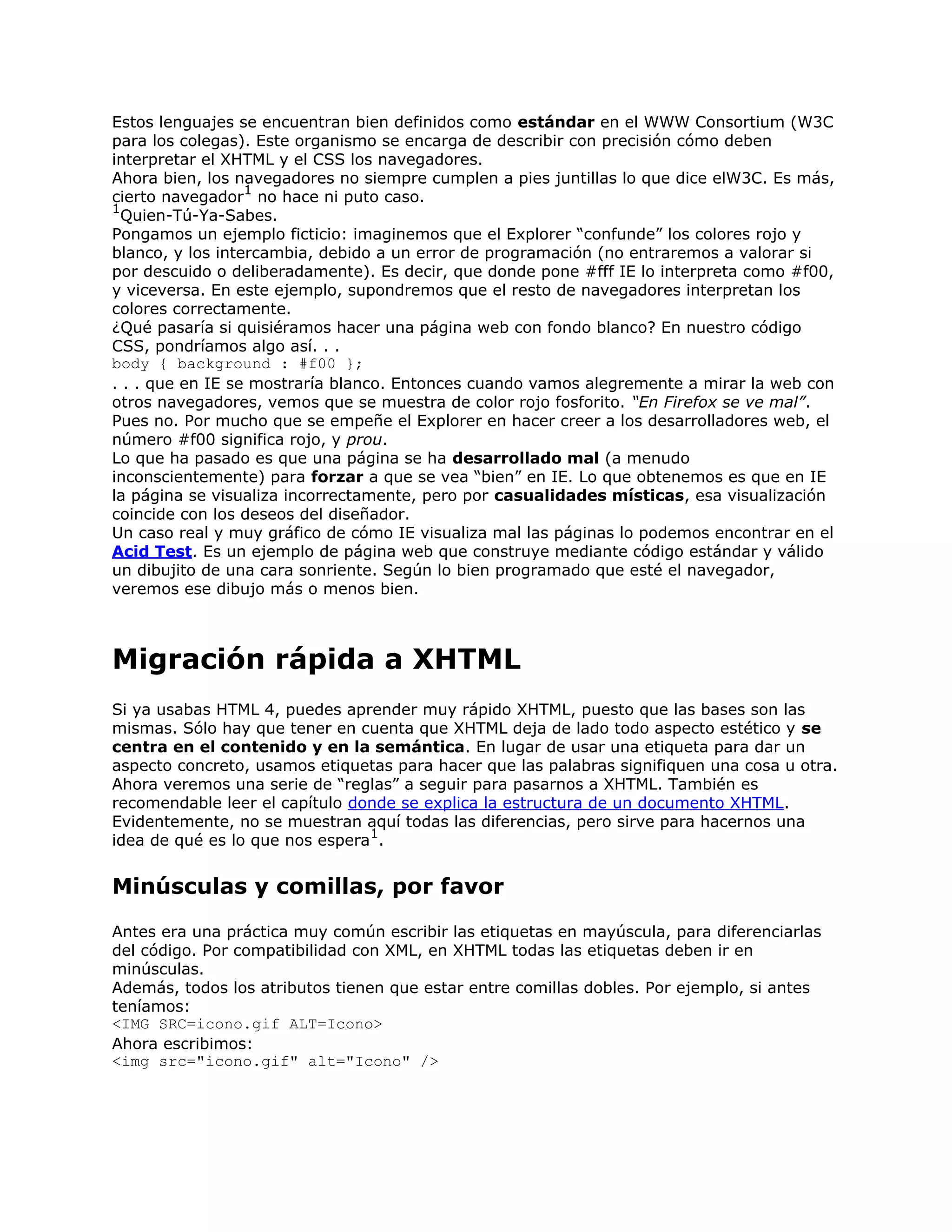 Estos lenguajes se encuentran bien definidos como estándar en el WWW Consortium (W3C
para los colegas). Este organismo se encarga de describir con precisión cómo deben
interpretar el XHTML y el CSS los navegadores.
Ahora bien, los navegadores no siempre cumplen a pies juntillas lo que dice elW3C. Es más,
                  1
cierto navegador no hace ni puto caso.
1
  Quien-Tú-Ya-Sabes.
Pongamos un ejemplo ficticio: imaginemos que el Explorer “confunde” los colores rojo y
blanco, y los intercambia, debido a un error de programación (no entraremos a valorar si
por descuido o deliberadamente). Es decir, que donde pone #fff IE lo interpreta como #f00,
y viceversa. En este ejemplo, supondremos que el resto de navegadores interpretan los
colores correctamente.
¿Qué pasaría si quisiéramos hacer una página web con fondo blanco? En nuestro código
CSS, pondríamos algo así. . .
body { background : #f00 };
. . . que en IE se mostraría blanco. Entonces cuando vamos alegremente a mirar la web con
otros navegadores, vemos que se muestra de color rojo fosforito. “En Firefox se ve mal”.
Pues no. Por mucho que se empeñe el Explorer en hacer creer a los desarrolladores web, el
número #f00 significa rojo, y prou.
Lo que ha pasado es que una página se ha desarrollado mal (a menudo
inconscientemente) para forzar a que se vea “bien” en IE. Lo que obtenemos es que en IE
la página se visualiza incorrectamente, pero por casualidades místicas, esa visualización
coincide con los deseos del diseñador.
Un caso real y muy gráfico de cómo IE visualiza mal las páginas lo podemos encontrar en el
Acid Test. Es un ejemplo de página web que construye mediante código estándar y válido
un dibujito de una cara sonriente. Según lo bien programado que esté el navegador,
veremos ese dibujo más o menos bien.



Migración rápida a XHTML
Si ya usabas HTML 4, puedes aprender muy rápido XHTML, puesto que las bases son las
mismas. Sólo hay que tener en cuenta que XHTML deja de lado todo aspecto estético y se
centra en el contenido y en la semántica. En lugar de usar una etiqueta para dar un
aspecto concreto, usamos etiquetas para hacer que las palabras signifiquen una cosa u otra.
Ahora veremos una serie de “reglas” a seguir para pasarnos a XHTML. También es
recomendable leer el capítulo donde se explica la estructura de un documento XHTML.
Evidentemente, no se muestran aquí todas las diferencias, pero sirve para hacernos una
                                1
idea de qué es lo que nos espera .


Minúsculas y comillas, por favor
Antes era una práctica muy común escribir las etiquetas en mayúscula, para diferenciarlas
del código. Por compatibilidad con XML, en XHTML todas las etiquetas deben ir en
minúsculas.
Además, todos los atributos tienen que estar entre comillas dobles. Por ejemplo, si antes
teníamos:
<IMG SRC=icono.gif ALT=Icono>
Ahora escribimos:
<img src="icono.gif" alt="Icono" />
 