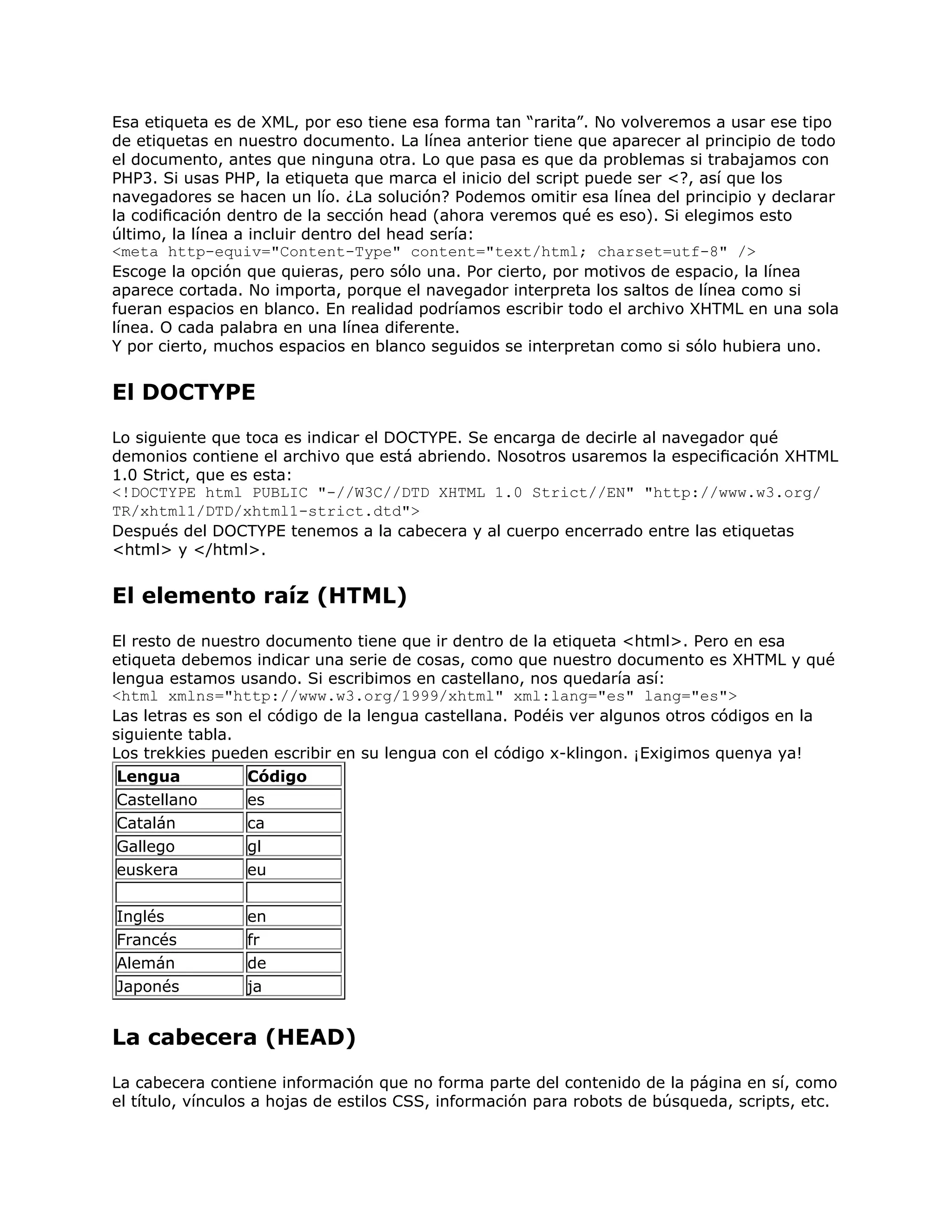 Esa etiqueta es de XML, por eso tiene esa forma tan “rarita”. No volveremos a usar ese tipo
de etiquetas en nuestro documento. La línea anterior tiene que aparecer al principio de todo
el documento, antes que ninguna otra. Lo que pasa es que da problemas si trabajamos con
PHP3. Si usas PHP, la etiqueta que marca el inicio del script puede ser <?, así que los
navegadores se hacen un lío. ¿La solución? Podemos omitir esa línea del principio y declarar
la codiﬁcación dentro de la sección head (ahora veremos qué es eso). Si elegimos esto
último, la línea a incluir dentro del head sería:
<meta http-equiv="Content-Type" content="text/html; charset=utf-8" />
Escoge la opción que quieras, pero sólo una. Por cierto, por motivos de espacio, la línea
aparece cortada. No importa, porque el navegador interpreta los saltos de línea como si
fueran espacios en blanco. En realidad podríamos escribir todo el archivo XHTML en una sola
línea. O cada palabra en una línea diferente.
Y por cierto, muchos espacios en blanco seguidos se interpretan como si sólo hubiera uno.


El DOCTYPE
Lo siguiente que toca es indicar el DOCTYPE. Se encarga de decirle al navegador qué
demonios contiene el archivo que está abriendo. Nosotros usaremos la especiﬁcación XHTML
1.0 Strict, que es esta:
<!DOCTYPE html PUBLIC "-//W3C//DTD XHTML 1.0 Strict//EN" "http://www.w3.org/
TR/xhtml1/DTD/xhtml1-strict.dtd">
Después del DOCTYPE tenemos a la cabecera y al cuerpo encerrado entre las etiquetas
<html> y </html>.


El elemento raíz (HTML)
El resto de nuestro documento tiene que ir dentro de la etiqueta <html>. Pero en esa
etiqueta debemos indicar una serie de cosas, como que nuestro documento es XHTML y qué
lengua estamos usando. Si escribimos en castellano, nos quedaría así:
<html xmlns="http://www.w3.org/1999/xhtml" xml:lang="es" lang="es">
Las letras es son el código de la lengua castellana. Podéis ver algunos otros códigos en la
siguiente tabla.
Los trekkies pueden escribir en su lengua con el código x-klingon. ¡Exigimos quenya ya!
 Lengua           Código
 Castellano       es
 Catalán          ca
 Gallego          gl
 euskera          eu


Inglés           en
Francés          fr
Alemán           de
Japonés          ja


La cabecera (HEAD)
La cabecera contiene información que no forma parte del contenido de la página en sí, como
el título, vínculos a hojas de estilos CSS, información para robots de búsqueda, scripts, etc.
 