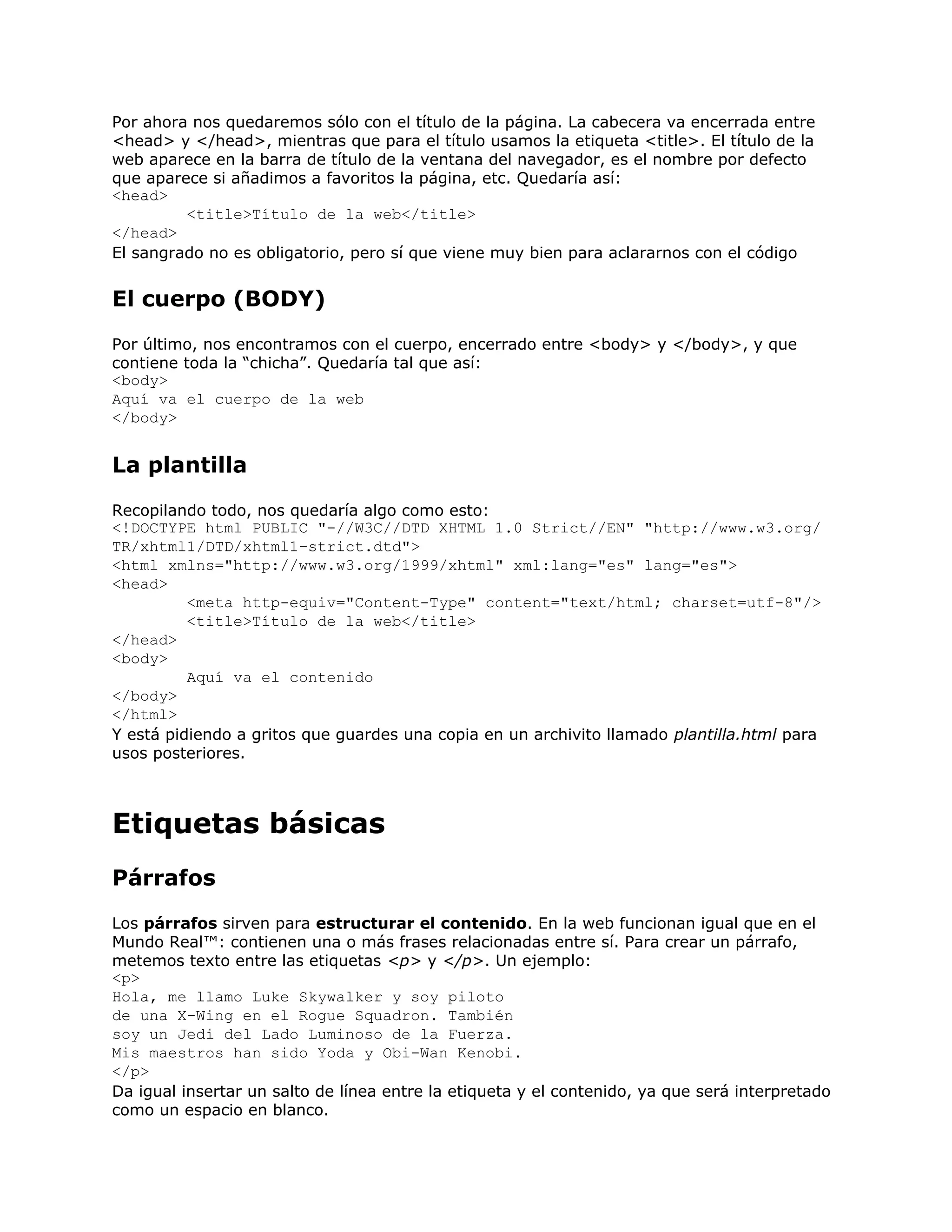 Por ahora nos quedaremos sólo con el título de la página. La cabecera va encerrada entre
<head> y </head>, mientras que para el título usamos la etiqueta <title>. El título de la
web aparece en la barra de título de la ventana del navegador, es el nombre por defecto
que aparece si añadimos a favoritos la página, etc. Quedaría así:
<head>
         <title>Título de la web</title>
</head>
El sangrado no es obligatorio, pero sí que viene muy bien para aclararnos con el código


El cuerpo (BODY)
Por último, nos encontramos con el cuerpo, encerrado entre <body> y </body>, y que
contiene toda la “chicha”. Quedaría tal que así:
<body>
Aquí va el cuerpo de la web
</body>


La plantilla
Recopilando todo, nos quedaría algo como esto:
<!DOCTYPE html PUBLIC "-//W3C//DTD XHTML 1.0 Strict//EN" "http://www.w3.org/
TR/xhtml1/DTD/xhtml1-strict.dtd">
<html xmlns="http://www.w3.org/1999/xhtml" xml:lang="es" lang="es">
<head>
          <meta http-equiv="Content-Type" content="text/html; charset=utf-8"/>
          <title>Título de la web</title>
</head>
<body>
          Aquí va el contenido
</body>
</html>
Y está pidiendo a gritos que guardes una copia en un archivito llamado plantilla.html para
usos posteriores.



Etiquetas básicas
Párrafos
Los párrafos sirven para estructurar el contenido. En la web funcionan igual que en el
Mundo Real™: contienen una o más frases relacionadas entre sí. Para crear un párrafo,
metemos texto entre las etiquetas <p> y </p>. Un ejemplo:
<p>
Hola, me llamo Luke Skywalker y soy piloto
de una X-Wing en el Rogue Squadron. También
soy un Jedi del Lado Luminoso de la Fuerza.
Mis maestros han sido Yoda y Obi-Wan Kenobi.
</p>
Da igual insertar un salto de línea entre la etiqueta y el contenido, ya que será interpretado
como un espacio en blanco.
 