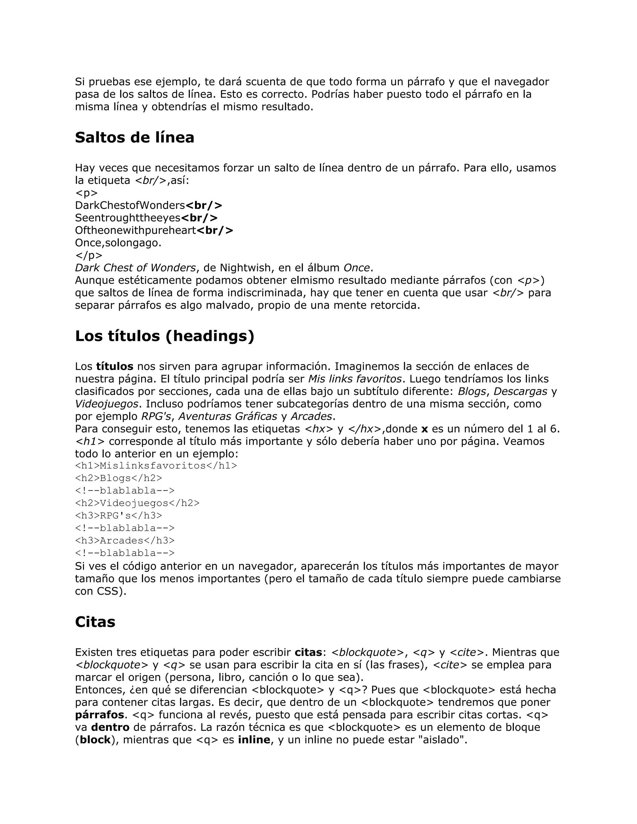 Si pruebas ese ejemplo, te dará scuenta de que todo forma un párrafo y que el navegador
pasa de los saltos de línea. Esto es correcto. Podrías haber puesto todo el párrafo en la
misma línea y obtendrías el mismo resultado.


Saltos de línea
Hay veces que necesitamos forzar un salto de línea dentro de un párrafo. Para ello, usamos
la etiqueta <br/>,así:
<p>
DarkChestofWonders<br/>
Seentroughttheeyes<br/>
Oftheonewithpureheart<br/>
Once,solongago.
</p>
Dark Chest of Wonders, de Nightwish, en el álbum Once.
Aunque estéticamente podamos obtener elmismo resultado mediante párrafos (con <p>)
que saltos de línea de forma indiscriminada, hay que tener en cuenta que usar <br/> para
separar párrafos es algo malvado, propio de una mente retorcida.


Los títulos (headings)
Los títulos nos sirven para agrupar información. Imaginemos la sección de enlaces de
nuestra página. El título principal podría ser Mis links favoritos. Luego tendríamos los links
clasificados por secciones, cada una de ellas bajo un subtítulo diferente: Blogs, Descargas y
Videojuegos. Incluso podríamos tener subcategorías dentro de una misma sección, como
por ejemplo RPG's, Aventuras Gráficas y Arcades.
Para conseguir esto, tenemos las etiquetas <hx> y </hx>,donde x es un número del 1 al 6.
<h1> corresponde al título más importante y sólo debería haber uno por página. Veamos
todo lo anterior en un ejemplo:
<h1>Mislinksfavoritos</h1>
<h2>Blogs</h2>
<!--blablabla-->
<h2>Videojuegos</h2>
<h3>RPG's</h3>
<!--blablabla-->
<h3>Arcades</h3>
<!--blablabla-->
Si ves el código anterior en un navegador, aparecerán los títulos más importantes de mayor
tamaño que los menos importantes (pero el tamaño de cada título siempre puede cambiarse
con CSS).


Citas
Existen tres etiquetas para poder escribir citas: <blockquote>, <q> y <cite>. Mientras que
<blockquote> y <q> se usan para escribir la cita en sí (las frases), <cite> se emplea para
marcar el origen (persona, libro, canción o lo que sea).
Entonces, ¿en qué se diferencian <blockquote> y <q>? Pues que <blockquote> está hecha
para contener citas largas. Es decir, que dentro de un <blockquote> tendremos que poner
párrafos. <q> funciona al revés, puesto que está pensada para escribir citas cortas. <q>
va dentro de párrafos. La razón técnica es que <blockquote> es un elemento de bloque
(block), mientras que <q> es inline, y un inline no puede estar "aislado".
 