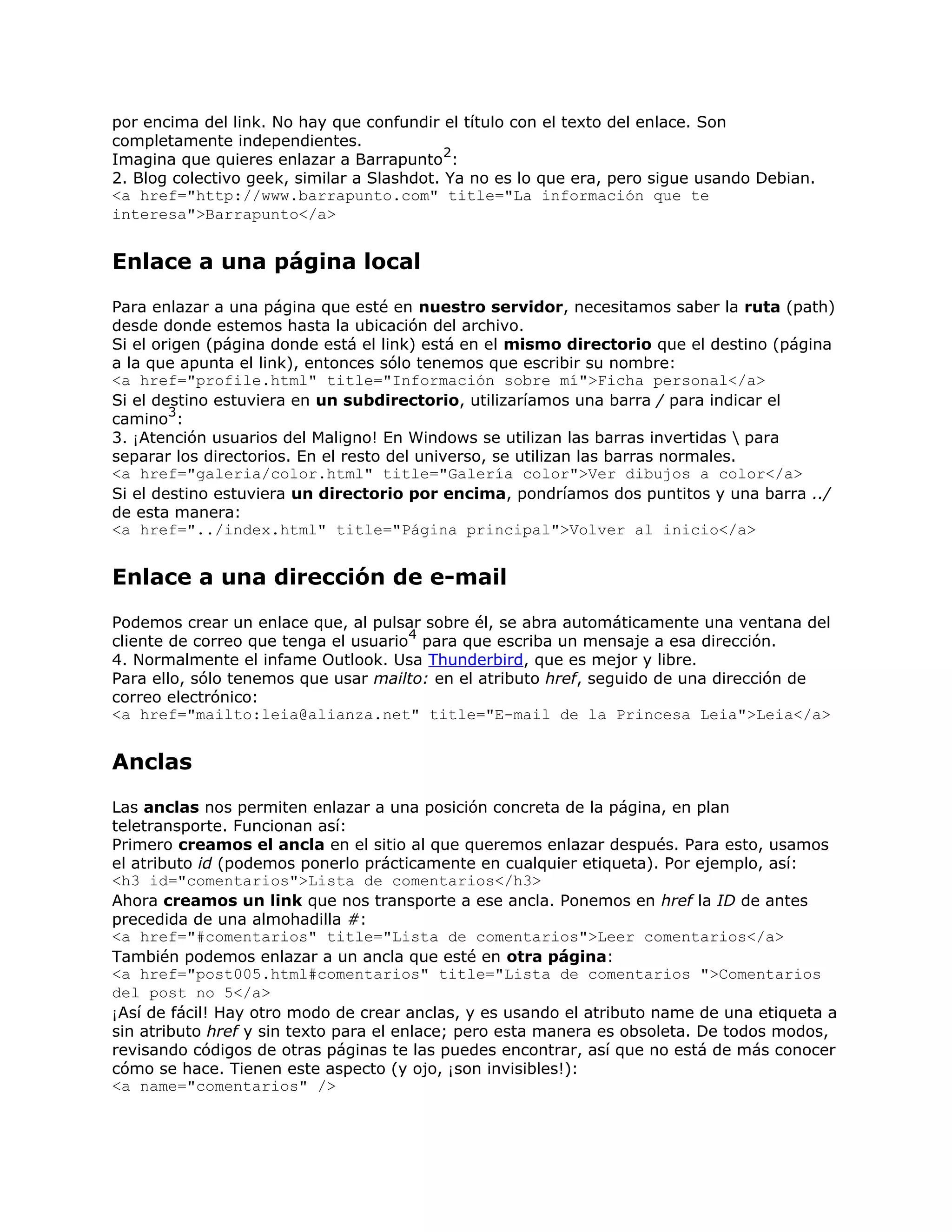 por encima del link. No hay que confundir el título con el texto del enlace. Son
completamente independientes.
                                            2
Imagina que quieres enlazar a Barrapunto :
2. Blog colectivo geek, similar a Slashdot. Ya no es lo que era, pero sigue usando Debian.
<a href="http://www.barrapunto.com" title="La información que te
interesa">Barrapunto</a>


Enlace a una página local
Para enlazar a una página que esté en nuestro servidor, necesitamos saber la ruta (path)
desde donde estemos hasta la ubicación del archivo.
Si el origen (página donde está el link) está en el mismo directorio que el destino (página
a la que apunta el link), entonces sólo tenemos que escribir su nombre:
<a href="profile.html" title="Información sobre mí">Ficha personal</a>
Si el destino estuviera en un subdirectorio, utilizaríamos una barra / para indicar el
        3
camino :
3. ¡Atención usuarios del Maligno! En Windows se utilizan las barras invertidas  para
separar los directorios. En el resto del universo, se utilizan las barras normales.
<a href="galeria/color.html" title="Galería color">Ver dibujos a color</a>
Si el destino estuviera un directorio por encima, pondríamos dos puntitos y una barra ../
de esta manera:
<a href="../index.html" title="Página principal">Volver al inicio</a>


Enlace a una dirección de e-mail
Podemos crear un enlace que, al pulsar sobre él, se abra automáticamente una ventana del
                                      4
cliente de correo que tenga el usuario para que escriba un mensaje a esa dirección.
4. Normalmente el infame Outlook. Usa Thunderbird, que es mejor y libre.
Para ello, sólo tenemos que usar mailto: en el atributo href, seguido de una dirección de
correo electrónico:
<a href="mailto:leia@alianza.net" title="E-mail de la Princesa Leia">Leia</a>


Anclas
Las anclas nos permiten enlazar a una posición concreta de la página, en plan
teletransporte. Funcionan así:
Primero creamos el ancla en el sitio al que queremos enlazar después. Para esto, usamos
el atributo id (podemos ponerlo prácticamente en cualquier etiqueta). Por ejemplo, así:
<h3 id="comentarios">Lista de comentarios</h3>
Ahora creamos un link que nos transporte a ese ancla. Ponemos en href la ID de antes
precedida de una almohadilla #:
<a href="#comentarios" title="Lista de comentarios">Leer comentarios</a>
También podemos enlazar a un ancla que esté en otra página:
<a href="post005.html#comentarios" title="Lista de comentarios ">Comentarios
del post no 5</a>
¡Así de fácil! Hay otro modo de crear anclas, y es usando el atributo name de una etiqueta a
sin atributo href y sin texto para el enlace; pero esta manera es obsoleta. De todos modos,
revisando códigos de otras páginas te las puedes encontrar, así que no está de más conocer
cómo se hace. Tienen este aspecto (y ojo, ¡son invisibles!):
<a name="comentarios" />
 