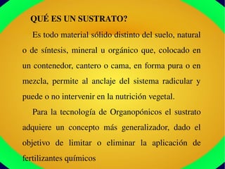     QUÉ ES UN SUSTRATO?
Es todo material sólido distinto del suelo, natural 
o de síntesis, mineral u orgánico que, colocado en 
un contenedor, cantero o cama, en forma pura o en 
mezcla,  permite  al  anclaje  del  sistema  radicular  y 
puede o no intervenir en la nutrición vegetal. 
Para la tecnología de Organopónicos el sustrato 
adquiere  un  concepto  más  generalizador,  dado  el 
objetivo  de  limitar  o  eliminar  la  aplicación  de 
fertilizantes químicos
 