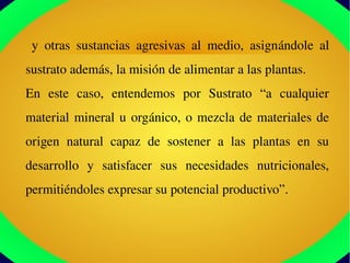   y  otras  sustancias  agresivas  al  medio,  asignándole  al 
sustrato además, la misión de alimentar a las plantas.
En  este  caso,  entendemos  por  Sustrato  “a  cualquier 
material mineral u orgánico, o mezcla de materiales de 
origen  natural  capaz  de  sostener  a  las  plantas  en  su 
desarrollo  y  satisfacer  sus  necesidades  nutricionales, 
permitiéndoles expresar su potencial productivo”.
 