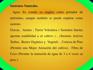 Sustratos Naturales
  Agua:  Es  común  su  empleo  como  portador  de 
nutrientes,  aunque  también  se  puede  emplear  como 
sustrato. 
Gravas,  Arenas , Tierra Volcánica ( Sustratos Inertes 
aportan  estabilidad  a  el  cultivo  )  ,  (Sustrato  Activos 
Turbas , Restos Orgánico y  Vegetal)  , Corteza de Pino 
(Permite  una  Mejor  Aireación  del  cultivo).    Fibra  de 
Coco (Permite la retención de agua de 3 a 4 veces su 
peso )
 
