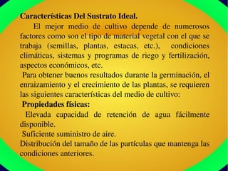 Características Del Sustrato Ideal.
      El  mejor  medio  de  cultivo  depende  de  numerosos 
factores como son el tipo de material vegetal con el que se 
trabaja  (semillas,  plantas,  estacas,  etc.),    condiciones 
climáticas, sistemas y programas de riego y fertilización, 
aspectos económicos, etc.
 Para obtener buenos resultados durante la germinación, el 
enraizamiento y el crecimiento de las plantas, se requieren 
las siguientes características del medio de cultivo:
 Propiedades físicas:
  Elevada  capacidad  de  retención  de  agua  fácilmente 
disponible.
 Suficiente suministro de aire.
Distribución del tamaño de las partículas que mantenga las 
condiciones anteriores.
 