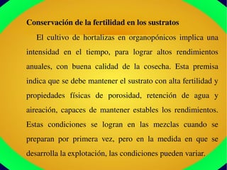 Conservación de la fertilidad en los sustratos
El  cultivo  de  hortalizas  en  organopónicos  implica  una 
intensidad  en  el  tiempo,  para  lograr  altos  rendimientos 
anuales,  con  buena  calidad  de  la  cosecha.  Esta  premisa 
indica que se debe mantener el sustrato con alta fertilidad y 
propiedades  físicas  de  porosidad,  retención  de  agua  y 
aireación,  capaces  de  mantener  estables  los  rendimientos. 
Estas  condiciones  se  logran  en  las  mezclas  cuando  se 
preparan  por  primera  vez,  pero  en  la  medida  en  que  se 
desarrolla la explotación, las condiciones pueden variar. 
 