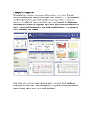 Configuração aceitável 
No painel abaixo, notamos o aumento de profissionalismo. Logo no topo do painel encontramos mecanismos para transformá-los em painel dinâmico (1). As informações estão distribuídas perfeitamente, de forma lógica e bem organizadas. O único e minúsculo excesso está na adoção de cores que distrai o foco principal do painel. Ressaltamos que mesmo seguindo orientações dos grandes especialistas, não devemos ficar impedidos de adotar cores nos painéis, apenas com uma ressalva, equilíbrio de cores. Atentar para o uso de tonalidades leves e sóbrias. 
No próximo painel, encontramos um design arrojado e moderno. A distribuição das informações traduz ao leitor compreensão geral da situação. O uso adequado de células macro (1) se sobressai no painel com o auxílio de cliparts.  
